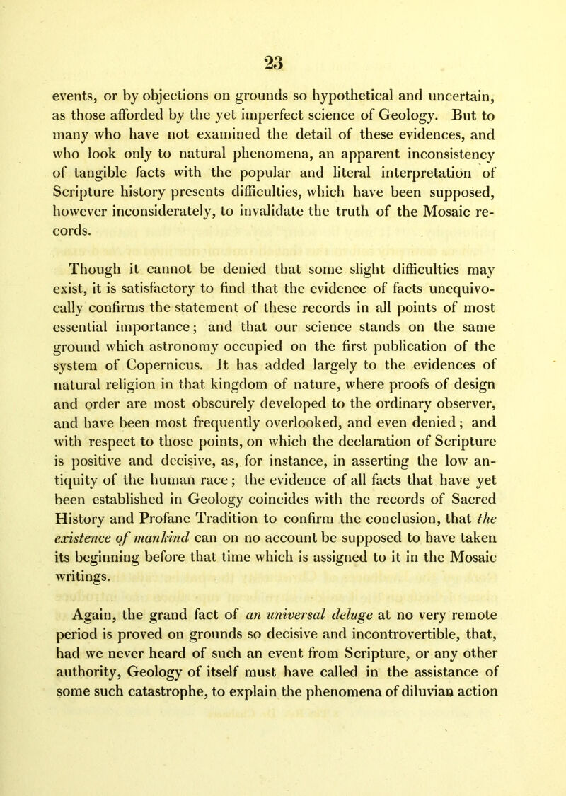 events, or by objections on grounds so hypothetical and uncertain, as those afforded by the yet imperfect science of Geology. But to many who have not examined the detail of these evidences, and who look only to natural phenomena, an apparent inconsistency of tangible facts with the popular and literal interpretation of Scripture history presents difficulties, which have been supposed, however inconsiderately, to invalidate the truth of the Mosaic re- cords. Though it cannot be denied that some slight difficulties may exist, it is satisfactory to find that the evidence of facts unequivo- cally confirms the statement of these records in all points of most essential importance; and that our science stands on the same ground which astronomy occupied on the first publication of the system of Copernicus. It has added largely to the evidences of natural religion in that kingdom of nature, where proofs of design and order are most obscurely developed to the ordinary observer, and have been most frequently overlooked, and even denied; and with respect to those points, on which the declaration of Scripture is positive and decisive, as, for instance, in asserting the low an- tiquity of the human race; the evidence of all facts that have yet been established in Geology coincides with the records of Sacred History and Profane Tradition to confirm the conclusion, that the existence of mankind can on no account be supposed to have taken its beginning before that time which is assigned to it in the Mosaic writings. Again, the grand fact of an universal deluge at no very remote period is proved on grounds so decisive and incontrovertible, that, had we never heard of such an event from Scripture, or any other authority, Geology of itself must have called in the assistance of some such catastrophe, to explain the phenomena of diluviaia action