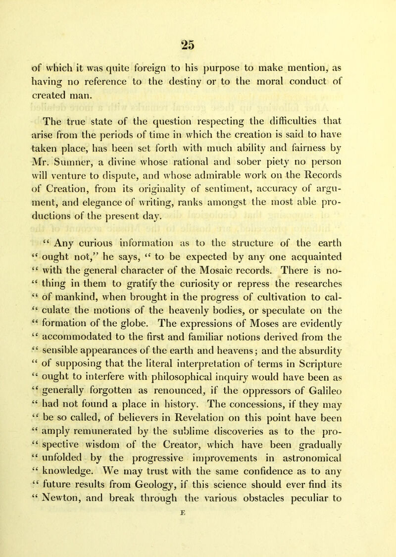 of which it was quite foreign to his purpose to make mention, as having no reference to the destiny or to the moral conduct of created man. The true state of the question respecting the difficulties that arise from the periods of time in which the creation is said to have taken place, has been set forth with much ability and fairness by Mr. Sumner, a divine whose rational and sober piety no person will venture to dispute, and whose admirable work on the Records of Creation, from its originality of sentiment, accuracy of argu- ment, and elegance of writing, ranks amongst the most able pro- ductions of the present day. “ Any curious information as to the structure of the earth “ ought not,” he says, “ to be expected by any one acquainted “ with the general character of the Mosaic records. There is no- “ thing in them to gratify the curiosity or repress the researches “ of mankind, when brought in the progress of cultivation to cal- “ culate the motions of the heavenly bodies, or speculate on the “ formation of the globe. The expressions of Moses are evidently “ accommodated to the first and familiar notions derived from the “ sensible appearances of the earth and heavens; and the absurdity “ of supposing that the literal interpretation of terms in Scripture “ ought to interfere with philosophical inquiry would have been as “ generally forgotten as renounced, if the oppressors of Galileo “ had not found a place in history. The concessions, if they may “ be so called, of believers in Revelation on this point have been “ amply remunerated by the sublime discoveries as to the pro- “ spective wisdom of the Creator, which have been gradually “ unfolded by the progressive improvements in astronomical “ knowledge. We may trust with the same confidence as to any “ future results from Geologjq if this science should ever find its “ Newton, and break through the various obstacles peculiar to E