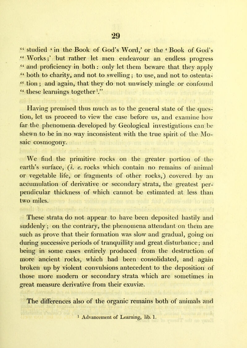 “ studied 4 in the Book of God’s Word/ or the ‘Book of God’s “ Worksbut rather let men endeavour an endless progress “ and proficiency in both: only let them beware that they apply “ both to charity, and not to swelling; to use, and not to ostenta- “ tion ; and again, that they do not unwisely mingle or confound “ these learnings together1.” Having premised thus much as to the general state of the ques- tion, let us proceed to view the case before us, and examine how far the phenomena developed by Geological investigations can be shewn to be in no way inconsistent with the true spirit of the Mo- saic cosmogony. We find the primitive rocks on the greater portion of the earth’s surface, (i. e. rocks which contain no remains of animal or vegetable life, or fragments of other rocks,) covered by an accumulation of derivative or secondary strata, the greatest per- pendicular thickness of which cannot be estimated at less than two miles. These strata do not appear to have been deposited hastily and suddenly; on the contrary, the phenomena attendant on them are such as prove that their formation was slow and gradual, going on during successive periods of tranquillity and great disturbance; and being in some cases entirely produced from the destruction of more ancient rocks, which had been consolidated, and again broken up by violent convulsions antecedent to the deposition of those more modern or secondary strata which are sometimes in great measure derivative from their exuviae. The differences also of the organic remains both of animals and 1 Advancement of Learning, lib. 1.
