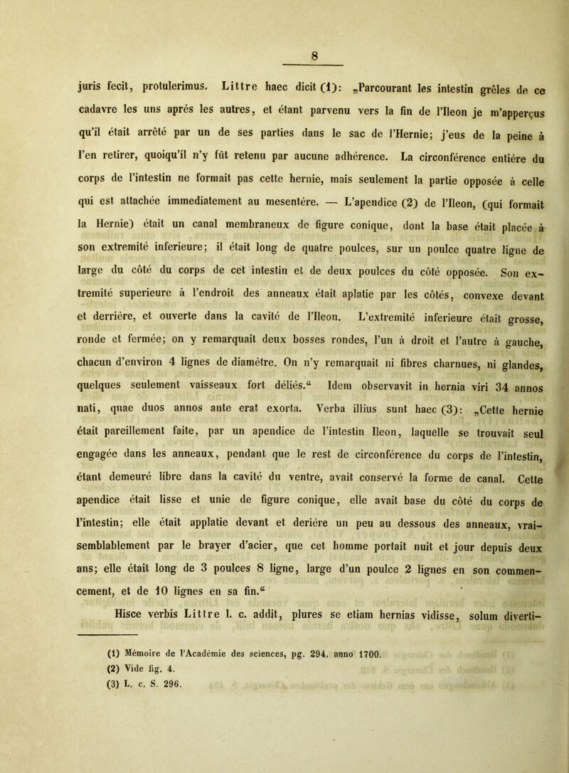 juris fecit, protulerimus. Littre haec dicit (1): „Parcourant les intestin greles de ce cadavre les uns apres les autres, et etant parvenu vers la fin de 1’IIeon je m’appergus qu’il etait arrete par un de ses parties dans le sac de l’Hernie; j’eus de la peine a l’en retirer, quoiqu’il n’y fut retenu par aucune adherence. La circonference entiere du corps de 1’intestin ne formait pas cette hernie, mais seulement la partie opposee a celle qui est attachee immediatement au mesentere. — L’apendice (2) de 1’Ileon, (qui formait la Hernie) etait un canal membraneux de figure conique, dont la base etait placee a son extremite inferieure; il etait long de quatre poulces, sur un poulce quatre ligne de large du cote du corps de cet intestin et de deux poulces du cote opposee. Son ex- tremite superieure a 1’endroit des anneaux etait aplatie par les cotes, convexe devant et derriere, et ouverte dans la cavite de 1’Ileon. L’extremite inferieure etait grosse, ronde et fermee; on y remarquait deux bosses rondes, l’un a droit et 1’autre a gauche, chacun d’environ 4 lignes de diametre. On n’y remarquait ni fibres charnues, ni glandes, quelques seulement vaisseaux fort delies. Idem observavit in hernia viri 34 annos nati, quae duos annos ante erat exorta. Verba illius sunt haec (3): „Cette hernie etait pareillement faite, par un apendice de l’intestin Ileon, laquelle se trouvait seul engagee dans les anneaux, pendant que le rest de circonference du corps de 1’intestin, etant demeure libre dans la cavite du ventre, avait conserve la forme de canal. Cette apendice etait lisse et unie de figure conique, elle avait base du cote du corps de 1’intestin; elle etait applatie devant et deriere un peu au dessous des anneaux, vrai- semblablement par le brayer d’acier, que cet homme portait nuit et jour depuis deux ans; elle etait long de 3 poulces 8 ligne, large d’un poulce 2 lignes en son commen- cement, et de 10 lignes en sa fin.“ Hisce verbis Littre I. c. addit, plures se etiam hernias vidisse, solum diverti— (1) Memoire de l’Academie des Sciences, pg. 294, anno 1700. (2) Vide fig. 4. (3) L. c. S. 296.