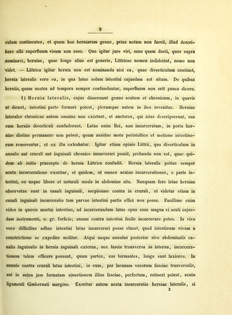 culum continentes, et quum hoc herniarum genus, prius notum non fuerit, illud descri- bere sibi superfluum visum non esse. Quo igitur jure viri, sane quam docti, quos supra nominavi, herniae, quae longe alius est generis, Littricae nomen indiderint, nemo non videt. — Littrica igitur hernia non est nominanda nisi ea, quae diverticulum continet, hernia lateralis vero ea, in qua latus solum intestini cujusdam est situm. De quibus herniis, quum nostra ad tempora semper confundantur, superfluum non erit pauca dicere. 1) Hernia lateralis, cujus discernunt genus acutum et chronicum, in quavis ut dicunt, intestini parte formari potest, plerumque autem in ileo invenitur. Herniae laterales chronicae autem omnino non existunt, et auctores, qui istas descripserunt, eas cum herniis diverticuli confuderunt. Latus enim Ilei, non incarceratum, in porta her- niae diutius permanere non potest, quum assidue motu peristaltico et motione intestino- rum removeatur, et ex illa extrahatur. Igitur etiam opinio Littrii, qua diverticulum in annulo aut crurali aut inguinali chronice incarcerari possit, probanda non est, quae qui- dem ab initio praecepta de hernia Littrica confudit. Hernia lateralis potius semper acuta incarceratione exoritur, et quidem, ut omnes aculae incarcerationes, e parte in- testini, eo usque libere et naturali modo in abdomine sita. Nunquam fere istae herniae observatae sunt in canali inguinali, saepissime contra in crurali, et videtur etiam in canali inguinali incarceratio tam parvae intestini partis effici non posse. Facillime enim vides in quovis mortui intestino, ad incarcerandum latus opus esse magna vi acuti cujus- dam instrumenti, e. gr. forficis; ansam contra intestini facile incarcerare potes. In vivo vero difficilius adhuc intestini latus incarcerari posse elucet, quod intestinum vivum a constrictione se expedire molitur. Atqui neque annulus posterior sive abdominalis ca- nalis inguinalis in hernia inguinali externa, nec fascia transversa in interna, incarcera- tionem talem efficere possunt, quum partes, eas formantes, longe sunt laxiores. In anuulo contra crurali latus intestini, in eum, per lacunam vasorum fasciae tranversalis, aut in antea jam formatam sinuationem illius fasciae, perfectum, retineri potest, acuto ligamenti Gimbernati margine. Exoritur autem acuta incarceratio herniae lateralis, si 2