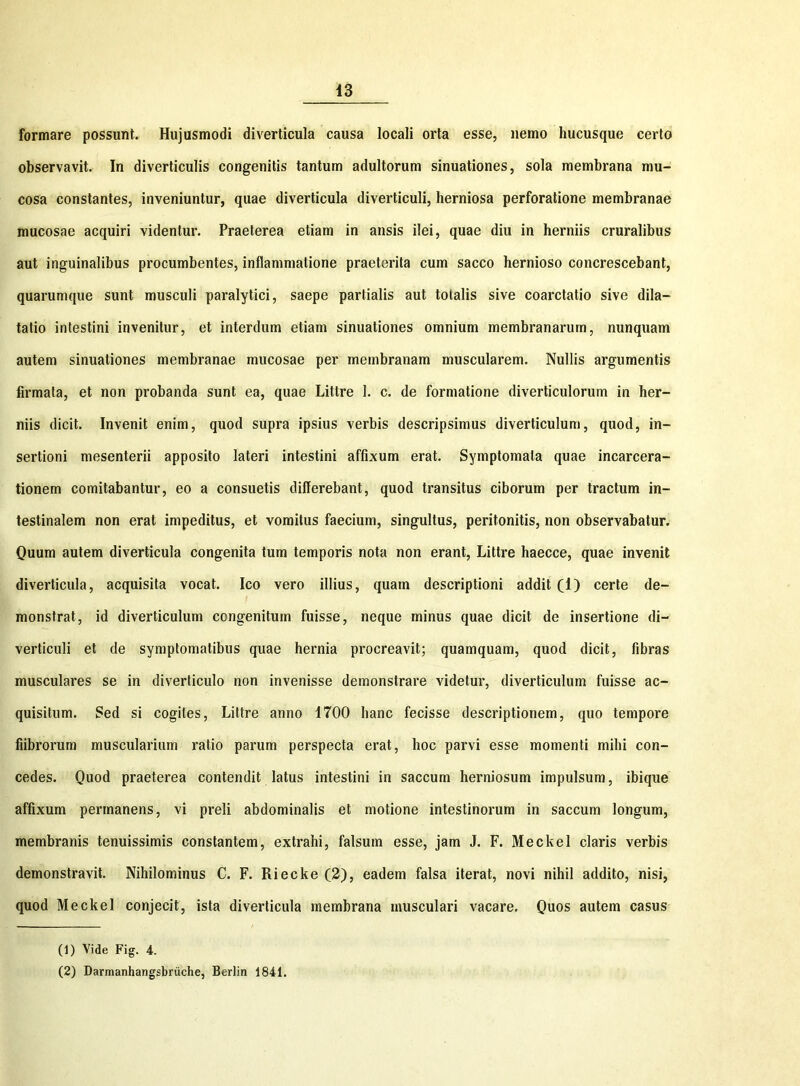 formare possunt. Hujusmodi diverticula causa locali orta esse, nemo hucusque certo observavit. In diverticulis congenitis tantum adultorum sinuationes, sola membrana mu- cosa constantes, inveniuntur, quae diverticula diverticuli, herniosa perforatione membranae mucosae acquiri videntur. Praeterea etiam in ansis ilei, quae diu in herniis cruralibus aut inguinalibus procumbentes, inflammatione praeterita cum sacco hernioso concrescebant, quarumque sunt musculi paralytici, saepe partialis aut totalis sive coarctatio sive dila- tatio intestini invenitur, et interdum etiam sinuationes omnium membranarum, nunquam autem sinuationes membranae mucosae per membranam muscularem. Nullis argumentis firmata, et non probanda sunt ea, quae Littre 1. c. de formatione diverticulorum in her- niis dicit. Invenit enim, quod supra ipsius verbis descripsimus diverticulum, quod, in- sertioni mesenterii apposito lateri intestini affixum erat. Symptomata quae incarcera- tionem comitabantur, eo a consuetis differebant, quod transitus ciborum per tractum in- testinalem non erat impeditus, et vomitus faecium, singultus, peritonitis, non observabatur. Quum autem diverticula congenita tum temporis nota non erant, Littre haecce, quae invenit diverticula, acquisita vocat. Ico vero illius, quam descriptioni addit (1) certe de- monstrat, id diverticulum congenitum fuisse, neque minus quae dicit de insertione di- verticuli et de symptomatibus quae hernia procreavit; quamquam, quod dicit, fibras musculares se in diverticulo non invenisse demonstrare videtur, diverticulum fuisse ac- quisitum. Sed si cogites, Littre anno 1700 hanc fecisse descriptionem, quo tempore fiibrorum muscularium ratio parum perspecta erat, hoc parvi esse momenti mihi con- cedes. Quod praeterea contendit latus intestini in saccum herniosum impulsum, ibique affixum permanens, vi preli abdominalis et motione intestinorum in saccum longum, membranis tenuissimis constantem, extrahi, falsum esse, jam J. F. Meckel claris verbis demonstravit. Nihilominus C. F. Riecke (2), eadem falsa iterat, novi nihil addito, nisi, quod Meckel conjecit, ista diverticula membrana musculari vacare. Quos autem casus (1) Vide Fig. 4. (2) Darmanhangsbriiche, Berlin 1841.