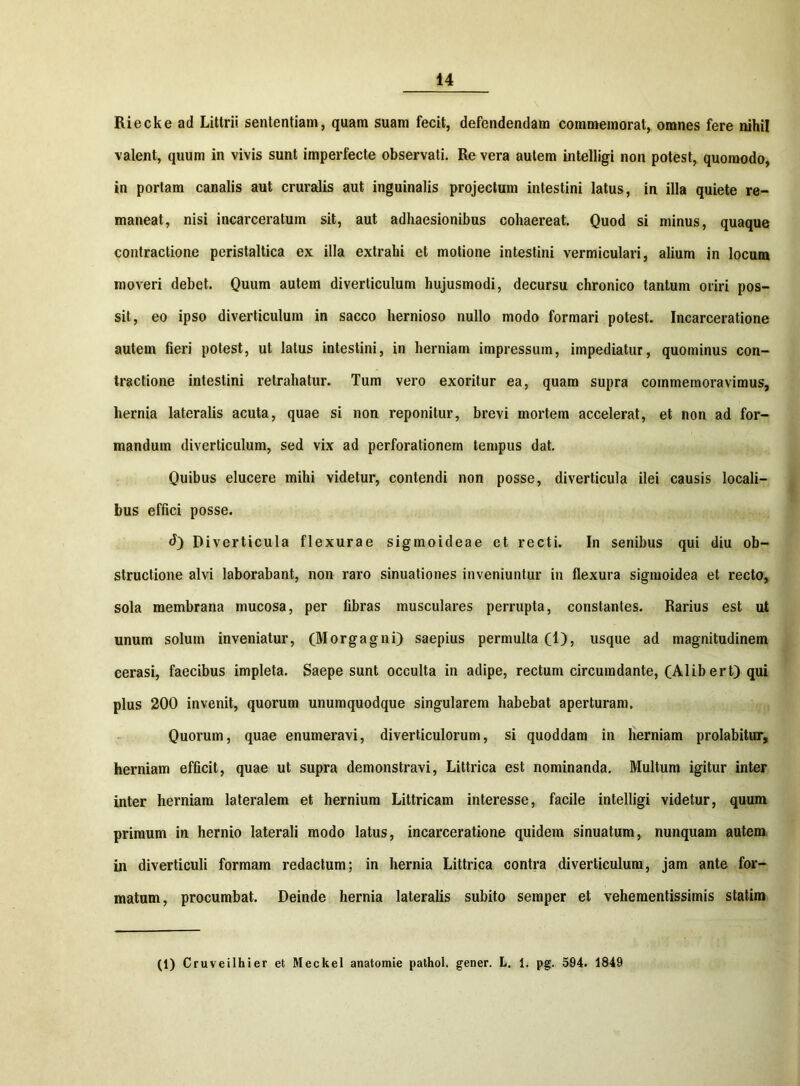 Riecke ad Littrii sententiam, quam suam fecit, defendendam commemorat, omnes fere nihil valent, quum in vivis sunt imperfecte observati. Re vera autem intelligi non potest, quomodo, in portam canalis aut cruralis aut inguinalis projectum intestini latus, in illa quiete re- maneat, nisi incarceratum sit, aut adhaesionibus cohaereat. Quod si minus, quaque contractione peristaltica ex illa extrahi et motione intestini vermiculari, alium in locum moveri debet. Quum autem diverticulum hujusmodi, decursu chronico tantum oriri pos- sit, eo ipso diverticulum in sacco hernioso nullo modo formari potest. Incarceratione autem fieri potest, ut latus intestini, in herniam impressum, impediatur, quominus con- tractione intestini retrahatur. Tum vero exoritur ea, quam supra commemoravimus, hernia lateralis acuta, quae si non reponitur, brevi mortem accelerat, et non ad for- mandum diverticulum, sed vix ad perforationem tempus dat. Quibus elucere mihi videtur, contendi non posse, diverticula ilei causis locali- bus effici posse. d) Diverticula flexurae sigmoideae et recti. In senibus qui diu ob- structione alvi laborabant, non raro sinuationes inveniuntur in flexura sigmoidea et recto, sola membrana mucosa, per fibras musculares perrupta, constantes. Rarius est ut unum solum inveniatur, (Morgagni) saepius permulta (I), usque ad magnitudinem cerasi, faecibus impleta. Saepe sunt occulta in adipe, rectum circumdante, (Alib ert) qui plus 200 invenit, quorum unumquodque singularem habebat aperturam. Quorum, quae enumeravi, diverticulorum, si quoddam in herniam prolabitur, herniam efficit, quae ut supra demonstravi, Littrica est nominanda. Multum igitur inter inter herniam lateralem et hernium Littricam interesse, facile intelligi videtur, quum primum in hernio laterali modo latus, incarceratione quidem sinuatum, nunquam autem in diverticuli formam redactum; in hernia Littrica contra diverticulum, jam ante for- matum, procumbat. Deinde hernia lateralis subito semper et vehementissimis statim (1) Cruveilhier et Meckel anatomie pathol. gener. L. 1. pg. 594. 1849