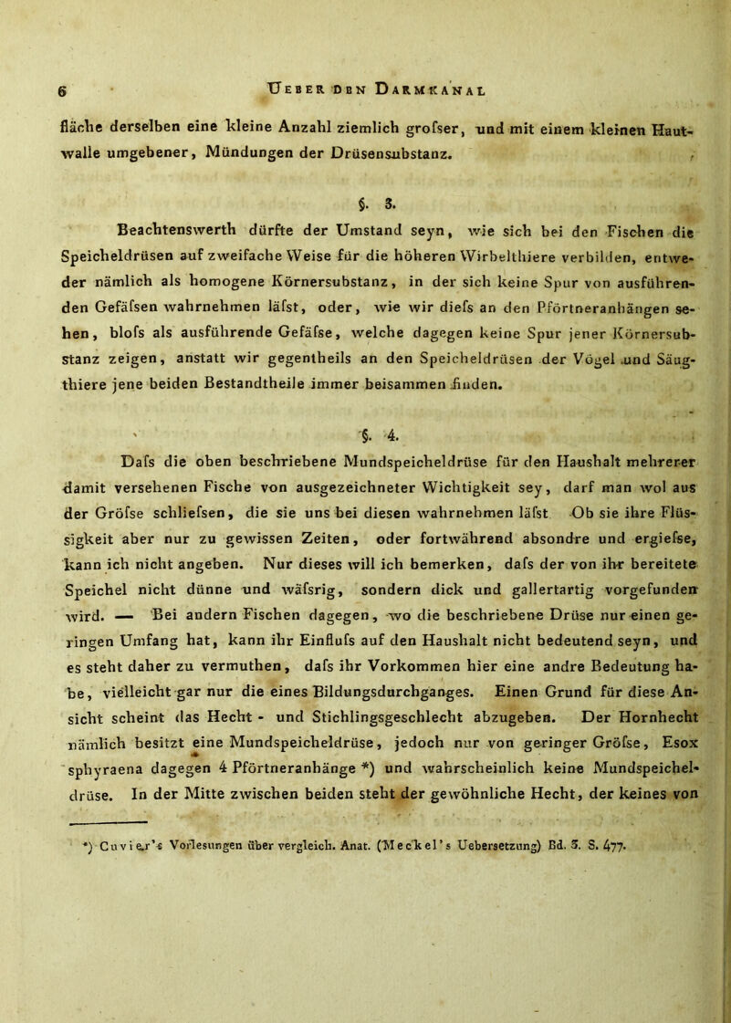 flaclie derselben eine kleine Anzahl ziemlich grofser, nad mit einem klemen Haut’- walle umgebener, Mundungen der Driisensxibstanz. §. 3. Beachtenswerth diirfte der Umstand seyn, wie sich bei den Fisoben die Speicheldrusen auf zweifache Weise fur die hoheren Wirbelthiere verbilden, entwe- der namlich als homogene Kornersnbstanz, in der sich keine Spur von ausfiihren- den Gefafsen wahrnehmen lafst, oder, wie wir diefs an den Pfortneranhangen se- hen, blofs als ausfuhrende Gefafse, welche dagegen keine Spur jener Kbrnersub- stanz zeigen, anstatt wir gegentheils an den Speicheldrusen der VdgeKund Saug- thiere jene beiden BestandtheiJe immer beisammen Jiuden. '§. '4. Dafs die oben beschrriebene Mundspeicheldriise fiir den Haushalt mehrerer damit versehenen Fische von ausgezeichneter Wichtigkeit sey, darf man wol aus der Grofse schliefsen, die sie uns bei diesen wahrnehmen lafst Ob sie ihre Fliis- sigkeit aber nur zu gewissen Zeiten, oder fortwahrend absondre und ergiefse, kann ich nicht angeben. Nur dieses will ich bemerken, dafs der von ihr bereitete Speichel nicht diinne und wafsrig, sondern dick und gallertartig vorgefundeir wird. — ‘Bei andern Fischen dagegen, -wo die beschriebene Driise nur einen ge- ringen Umfang hat, kann ihr Einflufs auf den Haushalt nicht bedeutend seyn, und es steht daher zu vermuthen, dafs ihr Vorkommen hier eine andre Bedeutung ha- be, vielleicht gar nur die eines Bildungsdurchganges. Einen Grund fiir diese An- sicht scheint das Hecht - und Stichlingsgeschlecht abzugeben. Der Hornhecht namlich besitzt eine Mundspeicheldriise, jedoch nur von geringer Grofse, Esox 'sphyraena dagegen 4 Pfortneranhange *) und wahrscheinlich keine Mundspeichel- druse. In der Mitte zwischen beiden steht der gewohnliche Hecht, der keines von *) Cuvie.r’^ Vodesungen uber vergleicli. Anat. (MecTieI’s Uebersetznng) Bd, 3. S. 477*