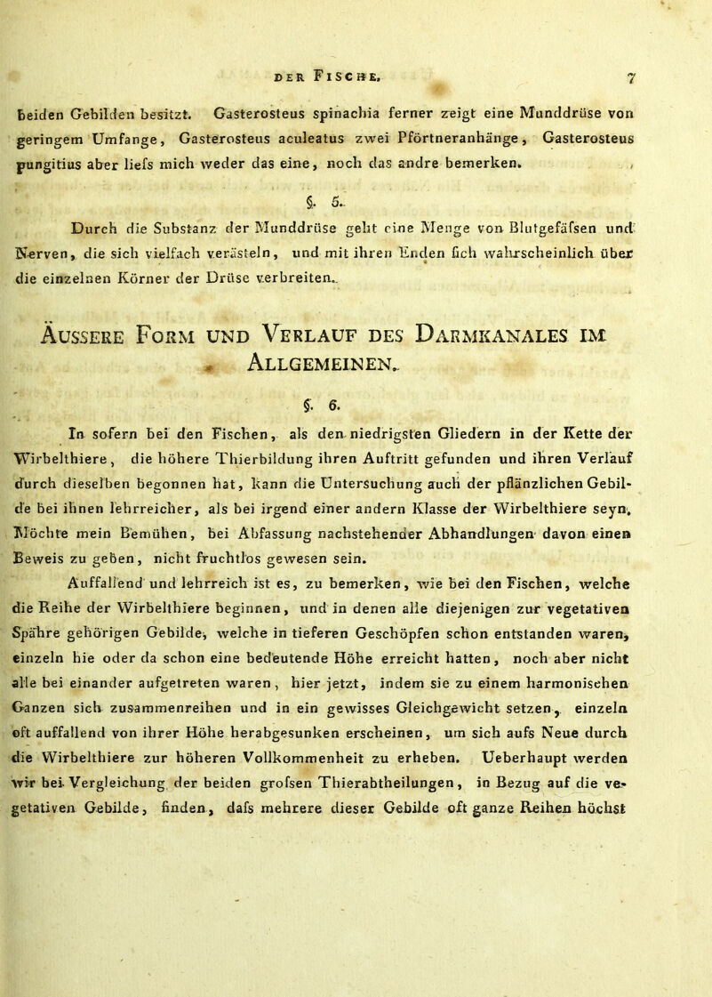 beiden Gebilden besitzt. Gasterosteus spinacbia ferner areigt eine Munddriise von geringem Umfange, Gasteirosteus aculeatus zwei Pfortneranhange, Gasterosteus pungitius aber liefs mich weder das eine, noch das andre bemerken. §. 5. Durch die Substanz der Munddriise gelit cine Henge von Blutgefafsen unci' Nerven, die sich vlelfach verasteln, und mit ihren Enden fich wahxscheinlich iiber die einzelnen Korner der Driise v.erbreiten.. Aussere Form und Verlauf des Darmkanales im - Allgemeinen. §. 6. In sofern bei den Fiscben, als den-niedrigsten Gliedern in der Kette der Wirbelthiere, die bohere Thierbildung ibren Auftritt gefunden und ibren Verlauf iJurch dieselben begonnen bat, kann die Untersucbung aucb der pfliinzlicben Gebil- d'e bei ibnen lehrreicher, als bei irgend einer andern Klasse der Wirbeltbiere seyn; Mochte mein Bemulien, bei Abfassung nacbstebender Abbandlungen-davon einen Beweis zu geben, nicbt fruchtlos gewesen sein. Auffallend und lehrreicb ist es, zu bemerken, wie bei den Fiscben, welcbe die Reibe der Wirbeltbiere beginnen, und in denen alle diejenigen zur vegetativea Spabre gebbrigen Gebildej welcbe in tieferen Gescbopfen scbon entstanden waren, einzeln hie oder da scbon eine bedeutende Kobe erreicht batten, nocb aber nicbt alle bei einander aufgetreten waren, bier jetzt, indem sie zu einem barmonisehea Ganzen sieb zusammenreiben und in ein gewisses GleichgcAvicht setzen j. einzeln ©ft auffallend von ihrer Hohe herabgesunken erscbeinen, urn sich aufs Neue durch die Wirbelthiere zur boberen Vollkommenheit zu erheben. Ueberhaupt werden wk bei. Vergleichung der beiden grofsen Thierabtheilungen, in Bezug auf die ve.» getativen Gebilde, bnden , dafs mehrere diesei Gebilde oft ganze Reihen hdjcbst