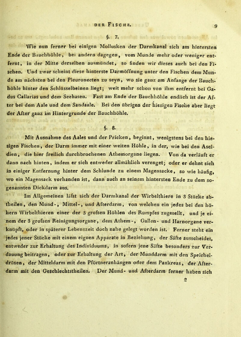 §. 7. Wie nun ferner bei einigen Mollusken der Darmkanal sich am hintersten Ende der Bauchhohle, bei andern dagegen, vom Munde mehr oder weniger ent- fernt, in der Mitte derselben ausmundet, so finden wir dieses auch bei den Fi* schen. Und zwar scheint diese hinterste Darmoffnung unter den Fischen dem Mun- de am nachsten bei den Pleuronecten zu seyn, wo sie ganz am Anfange der Bauch- hdhle hinter den Schlusselbeinen liegt; weit mehr schon von ihm entfernt bei Ga- dus Gallarias und dem Seehasen. Fast am Ende der Bauchhohle endlich ist der Af- ter bei dem Aale und dem Sandaale. Bei den iibrigen der hiesigen Fische aber liegt der After ganz im Hintergrunde der Bauchhohle. §. 8. Mit Ausnahme des Aales und der Pricken, beginnt, wenigstens bei den hie- sigen Fischen, der Darm immer mit einer weiten Hohle, in der, wie bei den Asci- dien, die hier freilich durchbrochenen Atheinorgane liegen. Von da verlauft er dann nach hinten, indem er sich entweder allmahlich verenget; oder er dehnt sich in einiger Entfernung hinter dem Schlunde zu einem Magensacke, so wie haufig, wo ein Magensack vorhanden ist, dann aueh an seinem hintersteii Ende zu dem so- genannten Dickdarm aus. Im Allgemeinen lafst sich der Darmkanal der Wirbelthiere in 3 Stiicke ab- theilen, den Mund-, Mittel-, und Afterdarm, von welchen ein jedes bei den h6- hern Wirbelthieren einer der 3 grofsen Hohlen des Rumpfes zugesellt, und je ei- nem der 3 grofsen Reinigungsorgane, dem Athem-, Gallen- und Harnorgane ver- kntipft, oder in spaterer Lebenszeit doch nahe gelegt worden ist. Ferner steht ein jedes jener Stiicke mit einem eignen Apparate in Beziehung, der Safte ausscheidet, entweder zur Erhaltung des Individuurns, in sofern jene Safte besonders zur Ver- dauung beitragen, oder zur Erhaltung der Art, der Munddarm mit den Speichel- drusen, der Mitteldarm mit den Pfortneranhangen oder dem Pankreas, der After- darm mit den Geschlechtstheilen. Der Mund- und Afterdarm ferner haben sich