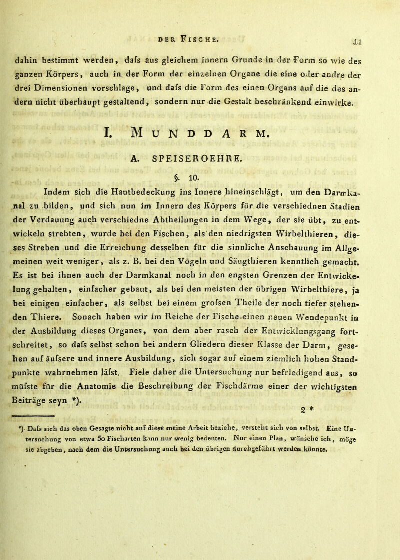 XI dahin bestimmt werden, dafs aus gleichem innern Grunde in der Form so wie des ganzen Korpers, auch in der Form der einzeinen Organe die eine oder andre der drei Dimensionen vorschlage, und dafs die Form des einen Organs auf die des an- dern nicht iiberhaupt gestaltend, sondern nur die Gestalt beschriinkend einwirke. I. Munddarm. A. SPEISEROEHRE. §. 10. Indem sich die Hautbedeckung ins Innere hineinscblagt, um den Darmka- nal zu bilden, und sich nun im Innern des Korpers fiir die verschiednen Stadien der Verdauung auch verschiedne Abtheilungen in dem Wege, der sie ubt, zu ent- wickeln strebten, wurde bei den Fischen, als den niedrigsten Wirbelthieren, die- ses Streben und die Erreichung desselben fiir die sinnliche Anschauung im Allge* meinen weit weniger, als z. B. bei den Vogeln und Saugthieren kenntlich gemacht. Es ist bei ihnen auch der Darmkanal noch in den engsten Grenzen der Entwicke- lung gehalten, einfacher gebaut, als bei den meisten der iibrigen Wirbelthiere, ja bei einigen einfacher, als selbst bei einem grofsen Theile der noch tiefer stehen- den Thiere. Sonach haben wir im Reiche der Fische einen neuea Wendepunkt in der Ausbildung dieses Organes, von dem aber rasch der Entwicklungsgang fort- schreitet, so dafs selbst schon bei andern Gliedern dieser Klasse der Darni, gese- hen auf aufsere und innere Ausbildung, sich sogar auf einem ziemlich hohen Stand- punkte wahrnehmen lafst. Fiele daher die Untersuchung nur befriedigend aus, so mufste fiir die Anatomie die Beschreibung der Fischdarme einer der wichtigsten *) Dafs sich das oben Gesagte nicht auf diese meine Arbeit beziehe, versteht sich von selbst. Eine Ua- tersuchung von etwa 5o Fischarten kann nur wenig bedeuten. Nur einen Plan, wiinsche ich, moge sie abgeben, nach dem die Untersuchung auch bei den iibrigen durehgefuhrt werden kdnnte. Beitrage