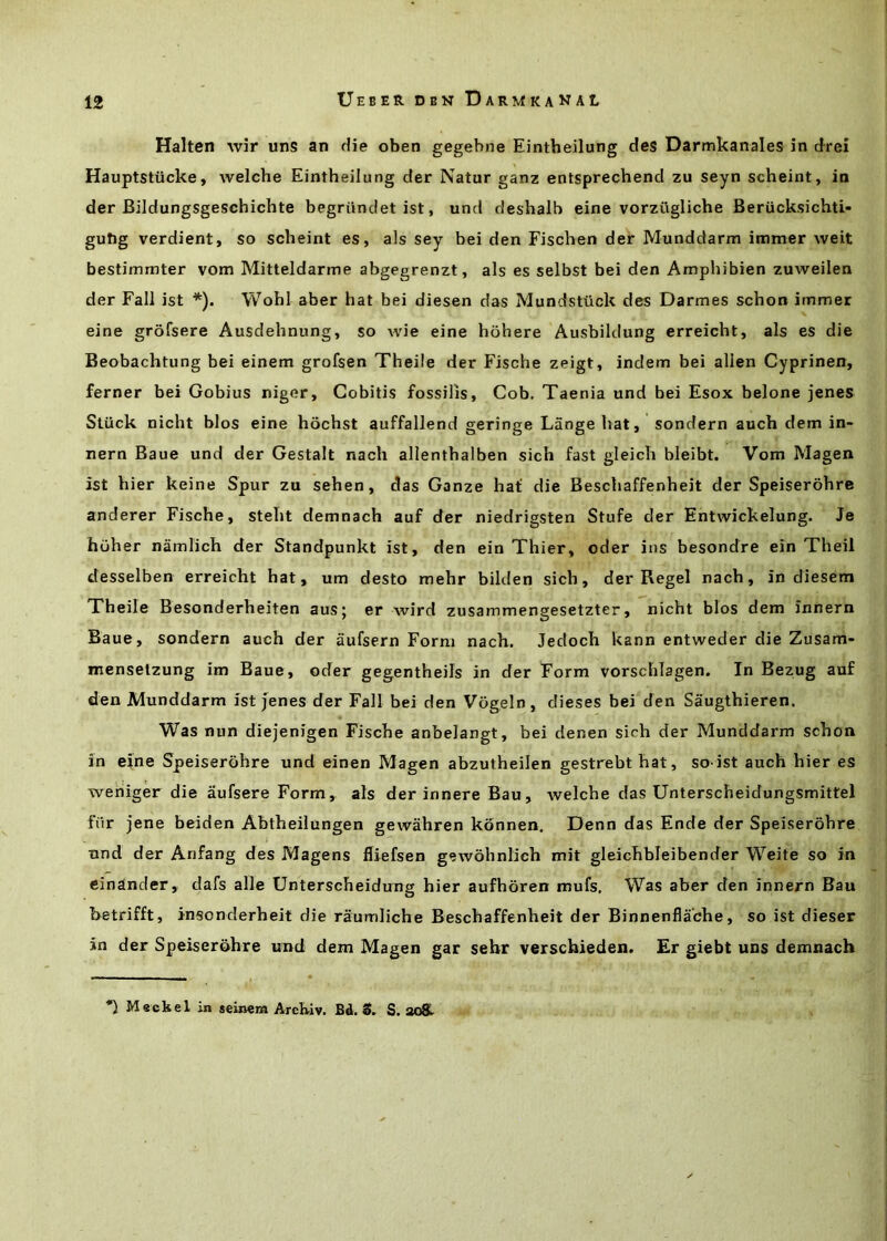 Halten wir uns an die oben gegebne Eintbeilung des Darmkanales in drei Hauptstiicke, welche Eintbeilung der Natur ganz entsprecbend zu seyn scbeint, in der Bildungsgescbicbte begriindet ist, und desbalb eine vorziiglicbe Beriicksichti* gutig verdient, so scbeint es, als sey bei den Fiscben der Munddarm inimer weit bestimmter vom Mitteldarme abgegrenzt, als es selbst bei den Amphibien zuweilen der Fall ist *). Wohl aber hat bei diesen das Mundstiick des Darmes schon immer eine grofsere Ausdehnung, so wie eine hohere Ausbildung erreicht, als es die Beobachtung bei einem grofsen Theile der Fische zeigt, indem bei alien Cyprinen, ferner bei Gobius niger, Gobitis fossilis, Cob. Taenia und bei Esox belone jenes Stuck nicht bios eine hochst auffallend geringe Lange bat, sondern aucb dem in- nern Baue und der Gestalt nach allentbalben sich fast gleich bleibt. Vom Magen ist bier keine Spur zu seben, das Ganze hat' die Bescbaffenbeit der Speiserobre anderer Fische, stebt demnach auf der niedrigsten Stufe der Entwickelung. Je huher namlicb der Standpunkt ist, den ein Thier, oder ins besondre ein Theii desselben erreicht hat, urn desto mebr bilden sicb, der Regel nacb, in diesem Xheile Besonderbeiten aus; er Avird zusammengesetzter, nicht bios dem innern Baue, sondern aucb der aufsern Form nach. Jedocb kann entweder die Zusam- menselzung im Baue, oder gegentheils in der Form vorschlagen. In Bezug auf den Munddarm ist jenes der Fall bei den Vogein, dieses bei den Saugthieren. Was nun diej'enigen Fische anbelangt, bei denen sich der Munddarm schon in eine Speiserobre und einen Magen abzutheilen gestrebtbat, so ist aucb bier es weriiger die aufsere Form, als der innere Bau, welche das Unterscheidungsmittel fiir j'ene beiden Abtheilungen gewahren konnen. Denn das Ende der Speiserobre und der Anfang des Magens fliefsen gewobnticb mit gleicbbleibender Weite so in einander, dafs alle Unterscbeidung bier aufhoren mufs. Was aber den innern Bau betrifft, insonderbeit die raumliche Bescbaffenbeit der Binnenfla'cbe, so ist dieser in der Speiserobre und dem Magen gar sebr verschieden. Er giebt uns demnach *1 M«ckel in seinera Arcbiv. B4. S. S. aoS-