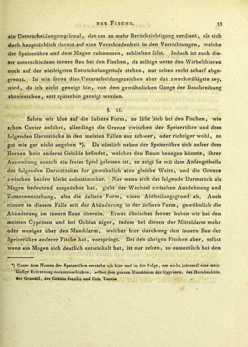 ein Unterscheidung5meil<mal, das um so mehr Beriicksicliligung verdient, als sicli doch hauptsachlich daraus auf eine Verschiedenheil in den Verrichtungen, welche der Speiserohre und dem Magen zukommen, schliefsen lafst. Jedoch ist auch die- ser unterschiedene innere Ban bei den Fischen, da selbige unter den Wirbelthieren noch auf der niedrigsten Entwickelungsstufe stehen, nur selten recht scharf abge- grenzt. In wie feme dies Unterscheidungszeichen aber das zweckmafsigste sey, Avird, da ich nicht geneigt bin, von dem gewohnlichen Gauge der Beschreibung abzuweichen, erst spaterhin gezeigt werden, §. 11. Sehen Avir bios auf die aufsereForm, so lafst'sich bei den Fiscben, Avie scbon Cuvier anfiihrt, allerdings die Grenze zAvischen der Speiserohre und dem folgenden Darmstiicke in den meisten Fallen nur scbwer, oder ricbtiger wohl, so gut wie gar nicht angeben *). Da namlich neben der Speiserohre sich aufser dem Herzen kein anderes Gebilde befindet, welches den Raum beengen konnte, ihrer Ausweitung sonach ein freies Spiel gelassen ist, so zeigt fie mit dem Anfangstheile des folgenden Darmstiickes fiir gewbhnlich eine gleiche Weite, und die Grenze zwischen beiden bleibt unbestimmbar. Nur Avenn sich das folgende Darmstiick als Magen bedeutend ausgedehnt hat, giebt der Wechsel zwischen Ausdehnung und Zusammenziehung, also die aufsere Form, einen Abtheilungsgrund ab, Auch stimmt in diesem Falle mit der Abanderung in der aufsern Form, gewohnlich die Abanderung im innern Baue iiberein. Etwas ahnlicbes ferner haben Avir bei den meisten Gyprinen und bei Gobius niger, indem bei diesen der Mitteldarm mehr oder weniger iiber den Munddarm, Avelcher hier durchweg den innern Bau der Speiserohre anderer Fische hat, vorspringt. Bei den iibrigen Fischen aber, selbst Avenn ein Magen sich deutlich entwickelt hat, ist nur selten, so namentlich bei den •) Unter dem Namen der Speiserohre verstehe icli hier und in der Folge, um nicht jedestnaT eine weit- liiufige Erorterung vorauszuschicken , selbst den ganzen Munddarm der Gyprinen, des Hornhechtes, 4er Grundel, des Cobitis fossilis und Cob. Taenia. .»