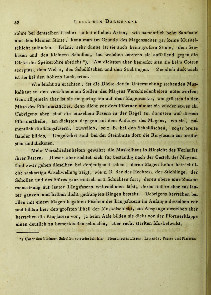 rolire bei demselben Fische: ja bei etlichen Arten, wie namentlicb beim Sandaale und dem kleinen Stinte, kann man am Grunde des Magensackes gar keine Muskel- schicht auffinden. Relativ sehr dunne ist sie auch beim grofsen Stinte, dera See- hasen und den kleinern Schollen, bei welchen letztern sie auffallend gegen die Dicke der Speiserohre absticht *). Am dicksten aber bemerkt man sie beim GottuS scorpius, dem Welse, den Sehellfischen und den Stichlingen. Ziemlich dick auch ist sie bei den hohern Laclisarten. Wie leicht zu erachten, ist die Dicke der in Untersuchung stehenden Mus- kelbaut an den verschiedenen Stellen des Magens Verschiedenheiten unterworfen, Ganz allgemein aber ist sie am geringsten auf dem Magensacke, am grofsten'in der- Mitte des Pfortnerstuckes, denn dicht vor dem Pfortner nimmt sie wieder etwes ab. Uebrigens aber sind die einzelnen Fasern in der Regel am dunnsten auf diesem Pfdrtnertheile, am dicksten dagegen auf dem Anfange des Magens, wo sie, na- mentlich die Langsfasern, zuweilen, so z. B. bei den Sehellfischen, sogar breite Bander bilden, Umgekehrt sind bei der Steinbutte dort die Ringfasern am breite** sten und dicksten. Mehr Verschiedenheiten gewahrt die Muskelhaut in Hinsicht des Verlaufet ihrer Fasern. Dieser aber richtet sich fiir bestandig nach der Gestalt des Magens. Und zwar gehen dieselben bei denjenigen Fischen, deren Magen keine betrachtli- che sackartige Anschwellung zeigt, wie z. B. der des Hechtes, der Stichlinge, der Schollen und des Stores ganz einfach in 2 Schichten fort, deren obere eine Zusam- mensetzung aus lauter Langsfasern wahrnehmen lafst, deren tiefere aber aus lau- ter ganzen und halben dicht gedrangten Ringen besteht. Uebrigens herrschen bei alien mit einem Magen begabten Fischen die Langsfasern im Anfange desselben vor und bilden hier den grofsten Theil der Muskelschicfet, am Ausgange desselben aber herrschen die Ringfasern vor, ja beim Aale bilden sie dicht vor der Pfortnerklappe einen deutlich zu bemerkenden schmalen, aber recht starken Muskelwolst, *) Unter den kleinem Schollen verstehe ich hier, Pleuronectes Flesus, Limanda, Passer und Platessa.