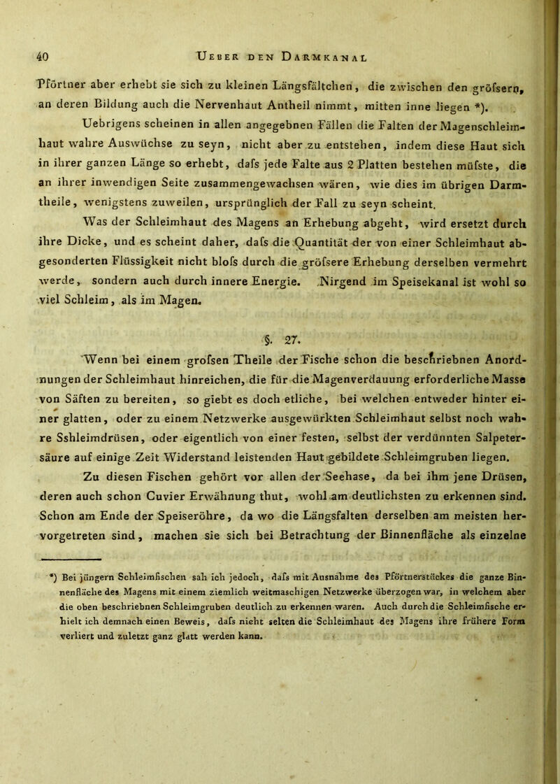 T*fortfl6r 3.b6E srhcbt si6 sich zu kl6in6n LSngsfaltclion j di6 zwisdisn d6n grofssrOp an deren Bildung auch die Nervenhaut Antheil nimmt, mitten inne liegen *). Uebrigens scheinen in alien angegebnen Fallen dieFalten der Magensclileim- haut wahre Auswiichse zuseyn, nicht aber .zu entstehen, indem diese Haut sich in ihrer ganzen Lange so erhebt, dafs jede Falte aus 2 Flatten bestehen mufste, die an ihrer inwendigen Seite zusammengewachsen waren, wie dies im iibrigen Darm- theile, wenigstens zuweilen, urspriinglich der Pall zu seyn scheint. Was der Schleimhaut des Magens an Erhebung abgeht, Avird ersetzt durch ihre Dicke, und es scheint daher, dafs die,Quantitat der'Von einer Schleimhaut ab- gesonderten Flussigkeit nicht blofs durch die grofsere Erhebung derselben vermehrt ■\verde, sondern auch durch innere Energie. Nirgend ,im Speisekanal ist Avohl so .viel Schleim, als im Mageo, §. 27. 'Wenn bei einem'grofsen Theile der Fische schon die bescfiriebnen Anord- !nungen der Schleimhaut hinreichen, die fitrdie Magenverdauung erforderliche Masse von Saften zu bereiten, so giebt es doch etliche, bei Avelchen entweder hinter ei- ner glatten, oder zu einem Netzwerke ausgewurkten Schleimhaut selbst noch wah- re Sshleimdriisen, oder eigentlich von einer festen, selbst der verdiinnten Salpeter- saure auf einige Zeit Widerstand leistenden HautgebildetevSchleimgruben liegen. , Zu diesen Fischen gehort vor alien der Seehase, da bei ihm jene Driisen, deren auch schon Cuvier Erwahnung thut, wohl am deutlichsten zu erkennen sind. Schon am Ende der Speiserohre, da wo die Langsfalten derselben am meisten her- vorgetreten sind, machen sie sich bei Betrachtung der Binnenflache als einzelne *) Bei jungern Schleimfisclien sail icli jedocli, dafs mit AnsnaTime des Pfortnerstiickes die ganze Bin- nenflttclie des Magens mit einem ziemlich weitmaschigen Netzwcrke libei zogen war, in welchem aber die oben beschriebnen Schleimgruben deutlich zu erkennen waren. Auch durch die Schleimfische er- hielt ich demnach einen Beweis, dafs nicht selten die Schleimhaut des ^lagens ihre friihere Form verliert und zuletzt ganz glatt werden kann.