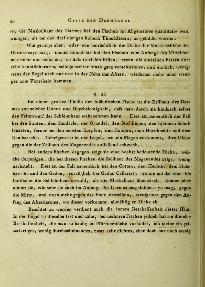 sey die Muskelhaut des Darmes bei den Fischen im Allgemeinen quantitativ weit weniger, als bei den drei iibrigen hohern Thierklassen, ausgebiJdet worden. Wie geringe aber, oder wie betrachtlich die Dicke der Muskelschicbt des Darmes seyn mag, immer nimmt sie bei den Fischen vom Anfange des Mitteldar- mes mehr und mehr ab, so dafs in vielen Fallen, wenn die einzelnen Fasern dort selir kenntlich waren, selbige weiter hinab ganz verschwinden, und endiicli, wenig- stens der Regel nach nur erst in der Nahe des Afters, wiederum mehr oder weni- ger zum Vorschein kommen, §. 35. Bei einem grofsen Theile der inlandischen Fische ist die Zellhaut des Dar- mes von solcher Diinne und Durchsichtigkeit, dafs man durch sie hindurch selbst den Faltenwurf der Schleimhaut wahrnehmen kann. Dies ist namentlich der Fall bei den Stinten, dem Sandaale, der Grundel, den Stichlingen, den kleinern Schol- lenarten, ferner bei den meisten Karpfen, den Cobiten, dem Hornhechte und dem Kaulbarscb'e. Uebrigens ist in der Regel, wo ein Magen vorkommt, ihre Dicke gegen die der Zellhaut des Magenendes auffallend schwach. Bei andern Fischen dagegen zeigt sie eine hochst bedeutende Dicke, wel- che derjenigen, die bei diesen Fischen die Zellhaut des Magenendes zeigt, wenig nachsteht. Dies ist der Fall namentlich bei den Gotten, demHechte, dem Flufs- barsche und den Gaden, vorziiglich bei Gadus Gallarias, wo sie um das vier- bis ftinffache die Schleimhaut'sowohl, als die Muskelhaut iiberwiegt. Immer aber uimmt sie, wie sehr sie auch im Anfange des Darmes ausgebildet seyn mag, gegen die Mitte, und noch mehr gegen das Ende desselben, weirigstens gegen den An- fang des Afterdarmes, wo dieser vorkommt, allmahlig an Dicke ab. Beachtet zu werden verdient aucb die innere Beschaffenheit dieser Haut. In der Regel ist dieselbe fest und zahe, bei mehrern Fischen jedoch hat sie dieselbe Beschaffenheit, die man so haufig im Pfortnerstucke vorfindet, ich meine ein gal- lertartiges, wenig durchscheinendes, zwar sehr dichtes, aber doch nur noch wenig