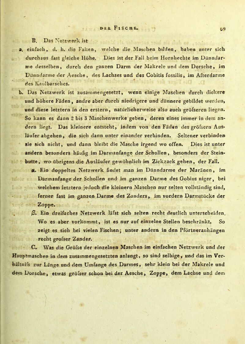 B. Das Netzwerk ist a. einfach, d. h. die Falten, welche die MascPien birden, haben unter sicli durchaus fast gleiche Hohe. Dies ist der Fall beim Hornhechte im Dunndar- Hie desselbcH, durch den ganzen Darm der Makrele iind dem Dorsche, im Dunndarme der Aesche, des Lachses und des Cobitis fossilis,, im Afterdarme des Raulbarsches. b. Das Netzwerk ist zusammengesetzt, wenn ernige Maschen durch dickere und libhere Faden, andre aber dlirch niedrigere und diinnere gebildet werden, und diese letztern in den erslern , naturlicherweise also auch grofseren liegen. So kann es dann 2 bis 3 Maschenwerke geben, deren eines immer in detn an- dern liegt. Das kleinere entsteht, indem von den Fiiden des grofsern Aus* laufer abgehen , die sich dann unter einander verbinden. Seltener verbinden: sie sich nicht, und dann bleibt die Masche irgend wo offen. Dies ist unter andern besonders haufig im Darmanfange der Schollen , besonders der Stein- butte, wo iibrigens die Auslaufer gewohnlich im Ziekzack gehen ^ der Fall. 0C. Ein doppeltes Netzwerk findet man im Dunndarme der Mariinen, im Darmanfange der Schollen und im ganzen Darme des Gobius niger, bei welchem letztern jedoch die kleinern Maschen nur selten vollstandig sind, * ferner fast im ganzen Darme des Zanders, im vordern Darmstiicke der Zoppe. 0. Ein dreifaches Netzwerk. lafst sich selten recht deutlich unterscheiden. Wo es aber vorkommt, ist es nur auf einzelne Stellen beschrankt. So zeigt es sich bei vielen Fischen j unter andern in den Pfoxtneranhangen recht grofser Zander. C- Was die Grofse der einzelnen Maschen im einfachen Netzwerk und der Hauptmaschen in dem zusamraengesetzten anlangt, so sind selbige, und das im Ver- haltnifs zur Lange und dem Umfange des Darmes, sehr klein bei der Makrele und dem Doische, etwas grofser schon bei der Aesche, 2k)ppe, dem Lachse und dem