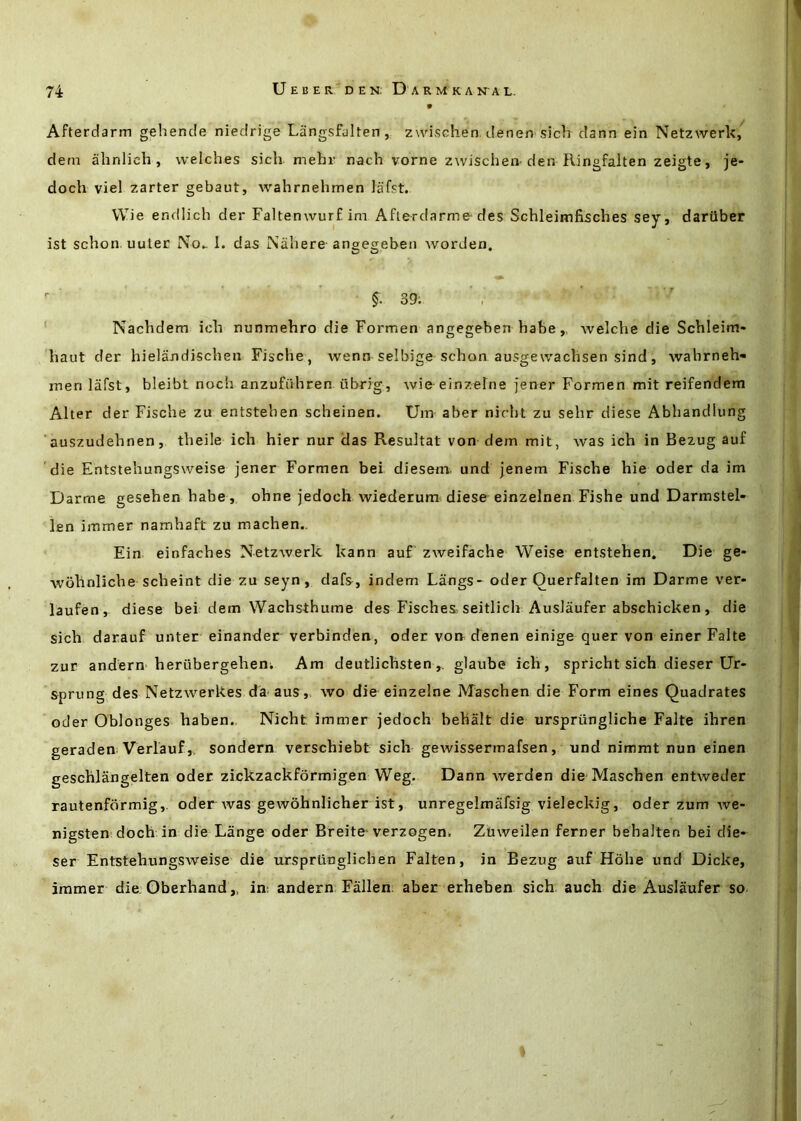 Afterdarm gehende niedrige Langsfalten, zwischen denen sich dann ein Netzwerk/ dem abnlich , welches sich mehi- nach vorne z\vischeiv den Ringfalten zeigte, je- doch viel zarter gebaut, wahrnehmen lafst. VVie endlich der Faltenwurf im Afterdarme'des Schleimfisches sey, dariiber ist schon uuter 1. das Nahere angegeben worden.  §. 39; ' . ' Nachdem ich nunmehro die Formen angegeben habewelche die Schleim- haut der hielandischen Fische, wenn selbige schon ausgewaclisen sind, wahrneh- men lafst, bleibt noch anzufiVhren iibrig, wie einzelne fener Formen mit reifendem Alter der Fische zu entstehen scheinen. Uin aber nirht zu sehr diese Abhandlung auszudehnen, theile ich hier nur das Resultat von dem mit, was ich in Bezug auf die Entstehungsweise jener Formen bei diesem. und jenem Fische hie oder da im Darme gesehen habe, ohne jedoch wiederum diese einzelnen Fishe und Darmstel- len immer namhaft zu machen., Ein einfaches Netzwerk kann auf zweifache Weise entstehen. Die ge- wohnliche scheint die zu seyn, dafs, indem Langs- oder Ouerfalten im Darme ver* laufen , diese bei dem Wachsthume des Fisches, seitlich Auslaufer abschicken, die sich darauf unter einander verbinden, oder von^ denen einige quer von einer Falte zur andern herubergeheni Am deutlichsten,. glaube ich, spricht sich dieser Ur- sprung des Netzwerkes da aus, wo die einzelne Maschen die Form eines Quadrates oder Oblonges haben., Nicht immer jedoch behalt die urspriingliche Falte ihren geraden Verlauf,. sondern verschiebt sich gewissermafsen, und nimmt nun einen geschlangelten oder zickzackformigen Weg. Dann werden die Maschen entweder rautenfdrmig,. oder was gewohnlicher ist, unregelmafsig vieleckig, oder zum we- nigsten doch in die Lange oder Breite-verzogeni Zuweilen ferner behalten bei die- ser Entstehungsweise die urspriinglichen Falten, in Bezug auf Hohe und Dicke, immer die; Gberhand „ in: andern Fallen: aber erheben sich auch die Auslaufer so