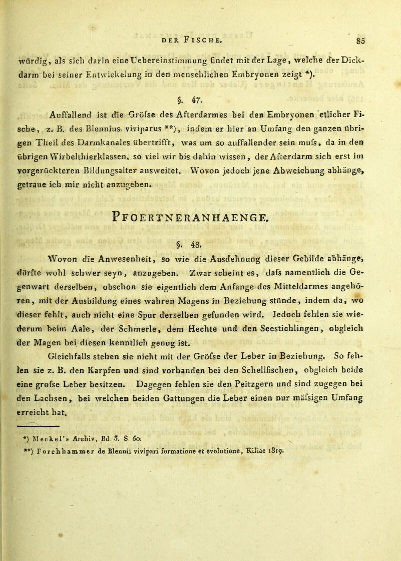 wurcfig, alsS sich darin eineUebereinstimmung findet mitderLage, welcbe cTerDick- darm bei seiner Entwickelung in den menscliliehen Embryonen zeigt §. 47. Auffallend ist die Grofse des Afterdarmes bei den Embryonen etliclier Fi- sche , z. B, des Blennius. viviparus **), indem er bier an Umfang den ganzen iibri- gen Theil des Darmkanales ubertrifft, was um so auffailender sein mufs» da in den iibrigen VVirbelthierklassen, so viel wir bis dahin wissen, derAfterdarm sieh erst ini vorgeriickteren Bildungsalter ausweitet^ Wovon jedoch jene Abweichung abhange, getraue ich mir nicht anzugeben. Pfoertneranhaenge. §. 48. Wovon die Anwesenheit, so wie die Ausdebnung dieser Gebilde abliange, diirfte wobl scbwer seyn , anzugeben. Zwar scbeint es, dafs namentlich die Ge- genwart derselben , obscbon sie eigentlicb dem Anfange des Mitteldarmes angebo- ren, mit der Ausbildung eines ivabren Magens in Beziebung stunde, indem da, wo dieser feblt, aucb nicbt eine Spur derselben gefunden wird. Jedocb feblen sie wie- rferum beim Aale, der Scbmerle, dem Hecbte und den Seesticblingen, obgleicb der Magen bei diesen kenntlieb genug ist. Gleicbfalls steben sie nicbt mit der Grofse der Leber in Beziebung. So feh* len sie z. B. den Earpfen und sind vorbanden bei den Scbellliscben, obgleicb beide eine grofse Leber besitzen. Dagegen feblen sie den Peitzgern und sind zugegen bei den Lacbsen, bei welcben beiden Gattungen die Leber einen nur mafsigen Umfang erreicbt bat. ■*) Meckel’s Arcbiv, Bd. 5, S 6<y. **): Forchhammer de Blennii vivipari formatione el evolutione, Kiliae 1819.