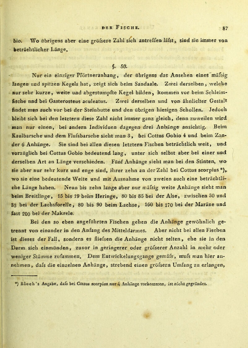 /* bio. Wo nbrigens aber eiae grbfsere Zahl sich antreffen iafst,. sind sieiiiuner von betracbtlicher La^nge_ §. 50. Nur ein einziger Prdrtneranhang, rfer iibrigens das Anselien eines mals-ig I'angen-iind spitzen Kegels hat, zeigt sich beim Sandaale. Zwei derselben, welcke nur sehr kurze , weite und abgestumpfte Kegel bilden, kommen vor beim Schleim- fische nnd bei Gasterosteus aculeatus. Zwei derselben und von ahnlicher Gestalt findet man auch vor bei der Steinbutte und den iibrigen hiesigen Schollen. Jedoch bleibt sich bei den letztern diese Zahl nicht immer ganz gleich, denn zuweilen wird jnan nur einen, bei andern Individuen dagegen- drei Anhange ansichtig. Beim Kaulbarsche und dera Flufsbarsche sieht man 3, bei Cottus Gobio 4 und beim Zan- der 6 Anhange.. Sie sind bei alien diesen letztern Fischen betrachtlicli weit, und vorzuglich bei Cottus Gobio bedeutend lang, unter sich selbst aber bei einer und derselben Art an Lange verschieden. Fiinf Anhange sieht man bei den Stinten, wo sie aber nur sehr kurz und enge sind, ihrer zehn an der Zahl bei Cottus scorpius*),. wo sie erne bedeutende Weite und mit Ausnahme von zweien auch eine betrachtli- ehe Lange haben. Neun bis zehn lange aber nur mafsig weite Anhange sieht man beim Breitlinge', 15 bis 19 beim Heringe, 80 bis 85 bei der Alse, zwischen 30 und 83 bei der Lachsforell'e, 80 bis 90 beim Lachse, 160 bis 170 bei der Marane und fa^t 200 her der Makrele. Bei den so eben angefuhrten Fischen gehen die Anhange gewohnlich ge- trennt von einander in den Anfang des Mitteldarraes. Aber nicht bei alien Fischen ist dieses der Fall, sondern es fliefsen die Anhange nicht selten, ehe sie in den Darm sich einmiinden, zuvor in geringerer oder grofserer Anzahl in raehr oder weniger Stamine zi’fammen. Dem Entwickelungsgange gemafs, nrufs man hier an- nehmen,. dafs die einzelnen Anhange, strebend einen grofsern Umfang zu erlangen,, *) Bloch’s Angabe, dafs bei Cottus scorpius nur 4 Anhange voritoramen, ist nicht gegrilndet.