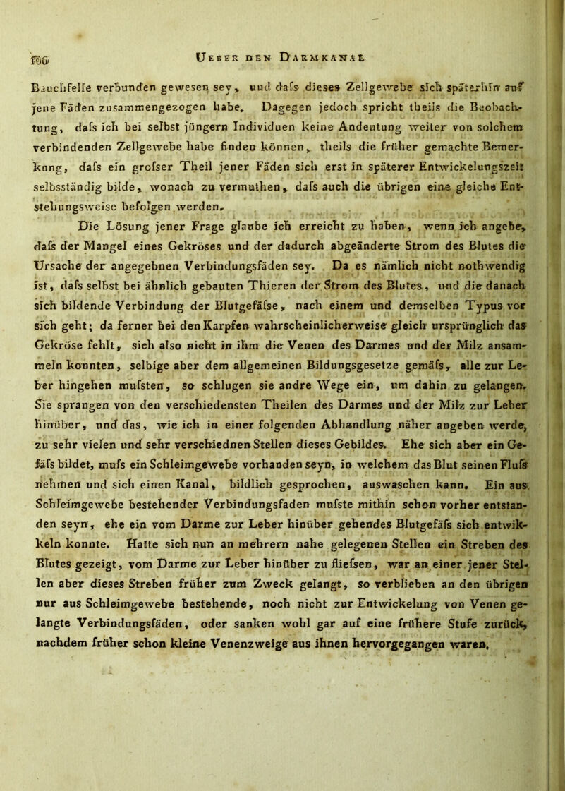 fSo) Bauclifelle verbunden gewesen sey> «nd c'ars dieses ZellgCAvebe slcli spatejrhFn' aiif jene Fad'en zusammengezogeo liabe* Dagegen jedoch spricht tbeiis die BeobacK- tung, dafs ich bei selbst Jijngern Tndividuen keine Andeutung welter von solchenr verbindenden Zellgewebe habe findeu konnen^ theils die friiher gemachte Beraer- kung, dafs eln grofser Theil jener Faden sich erst in spaterer EntAvickelungszeit selbsstandig bilde> wonach zu vermutlien> dafs auch die iibrigen eiae gleiche Ent- steliungsweise befojgen \verden. Die Losung jener Frage gTaube Icli erreicbt zu habew, wenn Ich angebe, dafs der Mangel eines Gekroses und der dadurch abgeanderte Strom des Blutes die Ursache der angegebnen Verbindungsfaden sey. Da es namlich nicht nothwendig 1st, dafs selbst bei ahnlich gebauten Thieren der Strom des Blutes, und diedanach slch bildende Verbindung der BTutgefafse , nach elnem irnd demselben Typus vor slch geht; da ferner bei denKarpfen wahrscheinlicherweise gleich ursprunglicb das Gekrose fehit,. sich also Bicht in ihm die Verren des Dsrmes and der Milz ansam- mein konnten, selbige aber dem allgemeinen Bildungsgesetze gemafs, alle zur Le- ber hingehen mufsten , so schlugen sie andre Wege eln, um dahin zu gelangen, S^ie sprangen von den verschiedensten Theilen des Darmes und der Milz zur Leber hinuber, und das, wie ich in einer folgenden Abhandlung naher angeben werde, zu sehr vlelen und sehr verschiednenStellen dieses Gebildes. Ehe sich aber ein Ge- fafs bildet, mufs ein Schleimgewebe vorhanden seyn, in Avelchem^ das Blut seinen Flufe nehmen und sich einen Kanal» bildlich gesprochen, auswaschen kann« Ein aus. Schleimgewebe bestehender Verbindungsfaden mufste mithin schon vorher entstan- den seyn , ehe ein vom Darme zur Leber hinuber gehendes Blutgefafs sich entwik- keln konnte. Hafte sich nun an mehrem nahe gelegenen Stellen ein Streben des Blutes gezeigt, vom Darme zur Leber hinuber zu fliefsen, war an einer jener Stel- len aber dieses Streben fruher zum Zweck gelangt, so verblieben an den ubrigen Bur aus Schleimgewebe bestehende, noch nicht zur Entwickelung von Venen ge- langte Verbindungsfaden , oder sanken wohl gar auf cine friihere Stufe zuriick, nachdem fruher schon kleine Venenzweige aus ihnen hervorgegangen warea.