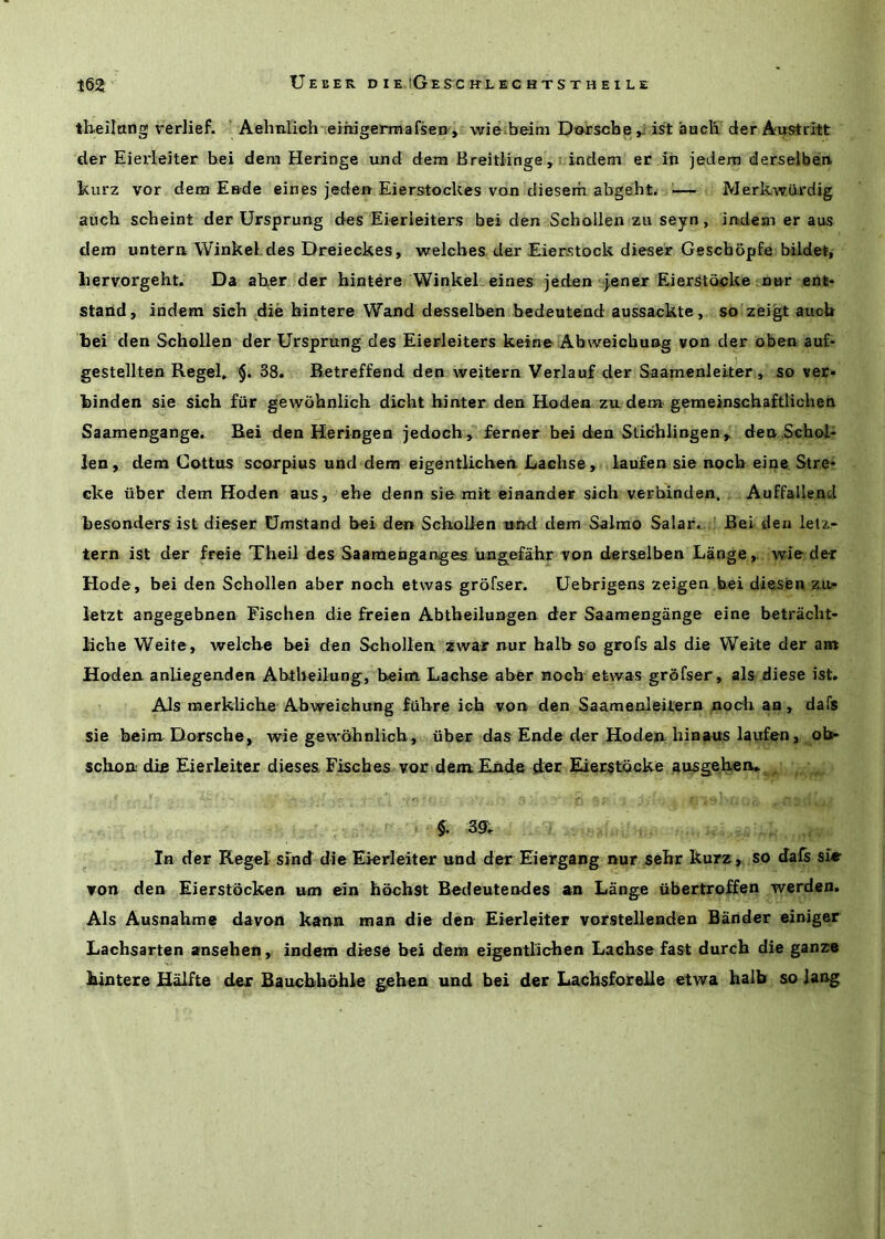 theiltmg verlief. Aehn.lich~eih3germafsen-, wie.beim Dofscheist auclx der Ai^ritt der Eierleiter bei dem Heringe und dem BreitHnge,i indem er in jedem derselben kurz vor dem Ende eines jeden Eierstockes von diesem abgeht. ’— Merkwiirdig auch scheint der Ursprung des Eierleiters bei den Schollen zu seyn, indem er aus dem untern WinkeKdes Dreieckes, welches der Eierstock dieser Geschopfe bildet, liervorgeht. Da aber der hintere WinkeL eines jeden jener Eierstocke nor ent- stand, indem sich die hintere Wand desselben bedeutend aussackte, so zeigt auch bei den Schollen der Ursprung des Eierleiters keine Abweichung won der oben au£- gestellten RegeU §. 38. Betreffend den weitern Verlauf der Saamenleiter, so ver- binden sie sich fiir gewbhnlich dicht hinter den Hoden zu dem genaeinschaftlichen Saamengange. Bei den Heringen jedoch , ferner bei den Stichlingen ^ denSchol- len, dem Cottus scorpius und dem eigentlicheii Lachse , laufen sie noch eine. Stre* eke uber dem Hoden aus, ebe denn sie rait einander sich verblnden. Auffallend besonders ist dieser Dmstand bei den Schollen utnd dem Salmo Salar. Bei den lelz- tern ist der freie Theil des Saaraenganges ungefahr von derselben Lange,, wie der Hode, bei den Schollen aber noch etwas grofser. Uebrigens zeigen bei diesen z.i> letzt angegebnen Fischea die freien Abtheilungen der Saamengange eine betraclit- liche Weite, welche bei den Schollen zwar nur balb so grofs als die Weite der am Hoden. anliegenden Abtheilung, beim Lachse aber noch etwas grofser, als diese ist. Als raerkliche Abweichung fiihre ich von den Saamenleitern noch an, dafs sie beimDorsche, wie gewbhnlich, iiber das Ende der Hoden hiaaus laufen, ob* schon din Eierleiter dieses Fisches vor dem Ende der Eier§tbcke ausgehen* . §. sg. In der Kegel sind die Eierleiter und der Eiergang nur sehr kurz, so Jafs sir von den Eierstbeken um ein hbchst Brdeutendes an Lange ubertroffen werden. Als Ausnahme davon kann man die den Eierleiter vorstelleaden Bander einiger Lachsarten ansehen,. indem diese bei dem eigentlichen Lachse fast durch die ganze hintere H^fte der Bauchhbhle gehen und bei der Lachsfnrelle etwa halb so lang