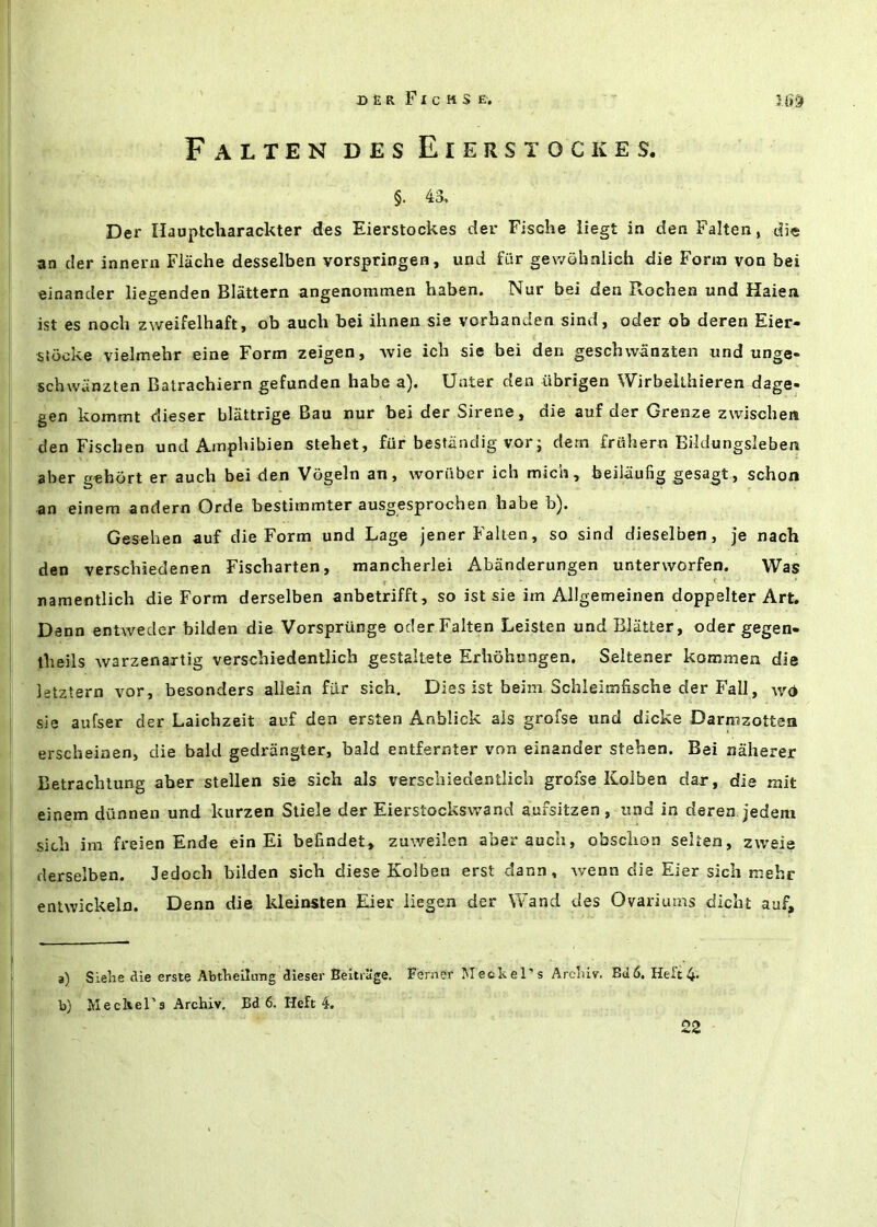 DER FxcMSE. Falten des Eierstockes. §. 43., Der Hauptcharackter des Eierstockes der Fische liegt in den Falten, die an der innern Flache desselben vorspringen, iind fiir gewohnlich die Form von bei einancler liegenden Slattern angenommen haben. Nur bei den Rochen und Haien ist es noch zweifelhaft, ob auch bei ihnen sie vorhanden sind, oder ob deren Eier- stocke vielmehr eine Form zeigen, Avie ich sie bei den geschwanzten und unge« schwcinzten Batrachiern gefunden babe a). Unter den iibrigen Wirbeithieren dage- gen kommt dieser blattrige Bau nur bei der Sirene, die auf der Grenze zwischea den Fiscben und Amphibien stehet, fur bestiindig vorj dern friihern Bildungsleben aber gehort er auch bei den Vogeln an, woriiber ich mich, beilaufig gesagt, schon an einem andern Orde bestimmter ausgesprochen habe b). Gesehen auf die Form und Lage jener Falten, so sind dieselben, je nach den verschieclenen Fischarten, mancherlei Abanderungen unterworfen. Was namentlich die Form derselben anbetrifft, so ist sie im Allgemeinen doppelter Art, Denn entwedcr bilclen die Vorsprunge oder Falten Leisten und Blatter, oder gegen- theils warzenartig verschiedentlich gestaltete Erhohungen. Seltener kommen die letztern vor, besonders allein fur sich. Dies ist beim Schleimhsche der Fall, av<* sie aufser der Laichzeit auf den ersten Anblick ais grofse und dicke Darmzottea erscheiaen, die bald gedrangter, bald entfernter von einander stehen. Bei naherer Betrachlung aber stellen sie sich als verschiedentlich grofse Kolben dar, die njit einem diinnen und kurzen Stiele der Eierstockswand aufsitzen, und in deren jedem sich im freien Ende ein Ei befindet, zuweilen aber auch, obsclion selten, zweie derselben. Jedoch bilden sich diese Kolben erst dann, wenn die Eier sich mebr enlwickeln. Denn die kleinsten Eier iiegen der Wand des Ovariums dicht auf. a) Sielie die erste AbtVieilnng dieser Beltrage. Ferner Meckel’s Archiv. Bd6. Heft 4* b) Meckel’s Archiv, Bd 6. Heft 4. 22