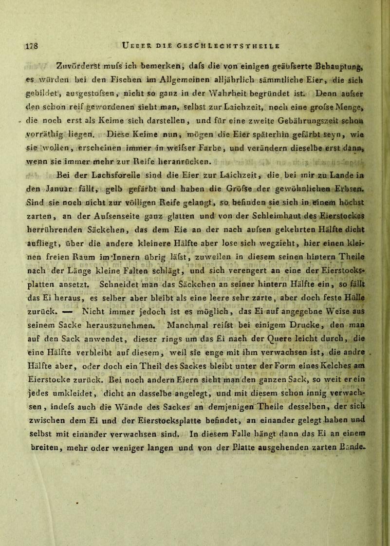 Zuvurderst raufs ich bemerken, dafs die von einigen geaufserte Bebauptung, es wiirden bei den Fischen im Allgemeinen alljahrlich sammtiiche Eier, die sich gebildet, ausgestofsen, nicht so ganz in der Wabrheit begriindet ist. Denn aufser den scbon reif gewordenen siebt man, selbst ziir Laichzeit, noch eine grofseMenge, . die noch erst als Keime sicb darstellen, und fiir eine zweite Gebabrungszeit scbon .vorrathig liegen. Diese Keime nun, mogen die Eier spaterbin gefiirbt seyn, wie sie woJlen, erscheinen immer in weifser Farbe, und veriindern dieselbe erst dann, wenn sie immer mehr zur Reife heranrOcken. Bei der Lachsforelle sind die Eier zur Laichzeit, die bei inir zu Lande in den Januar fallt, gelb gefarbt und haben die Grofse der gewohnlichen Erbsen. 5ind sie noch nicht zur volligen Reife gelangt., so befinden sie sich in einem hocbst zarten, an der Aufsenseite ganz glalten und von der Schleimhaut des Eierstockes berruhrenden Sackchen, das dem Eie an der nach aufsen gekehrten Halfte dicht aofliegt, uber die andere kleinere Halfte aber Jose sicli wegzieht, bier einen klei- nen freien Raum im’Innern iibrig lafst, zuweilen in diesem seinen liintern Theile nach der Lange kleine Falten schlagt, und sich verengert an eine der Eierstooks* platten ansetzt. Schneidet man das Sackchen an seiner hintern Halfte ein, so fallt das Ei heraus, es selber aber bleibt als eine leere sebr zarte, aber doch feste Hulle zuriick* — Nicht immer jedoch ist es moglich, das Ei auf angegebne Weise aus seinem Sacke herauszunehmen, Manchmal reifst bei einigem Drucke, den man auf den Sack anwendet, dieser rings um das Ei nach der Quere leicht durch, die eine Halfte verbleibt auf diesem, weil sie enge mit ihm verwachsen ist, die andre Halfte aber, oder doch einTheil des Sackes bleibt unter der Form einesKelches am Eierstocke zuriick. Bei noch andernEiern siebt man den ganzenSack, so weit erein jedes umkleidet, dicht an dasselbe angelegt, und mit diesem schon innig verwach- sen , indefs auch die Wande des Sackes an demjenigen Theile desselben, der sich zwischen dem Ei und der Eierstocksplatte befindet, an einander gelegt haben und selbst mit einander verwachsen sind. In diesem Falle hangt dann das Ei an einem breiten, mehr oder iveniger langen und von der Platte ausgehenden zarten Brrode-