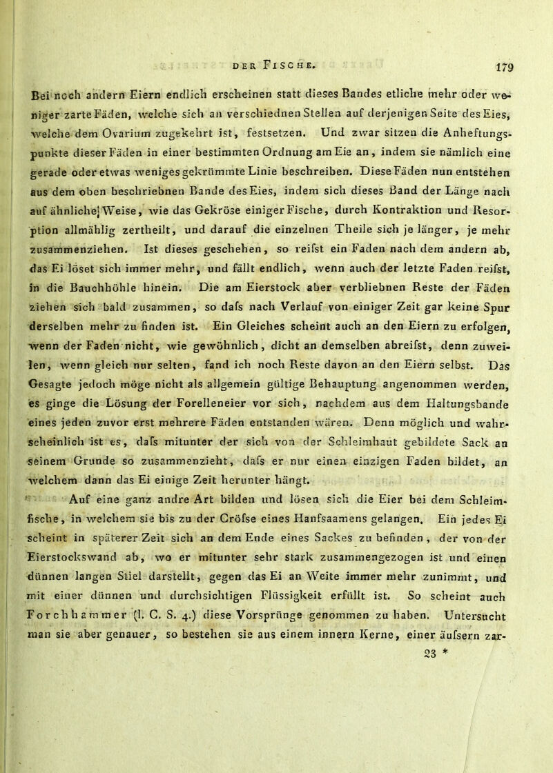 1/9 Bei noch andern Eiern endlicli erscheinen statt dieses Bandes etliclie inehr oder we<- niger zarteFaden, welche sich aa verschiednen Stellen auf derjenigen Seite desEies, welche dem Ovarium zugekehrt ist, festsetzen. Und zwar sitzen die Anheftungs- punkte dieserFaden in einer bestimmten Ordnung amEie an, indem sie namlich eine gerade oderetwas wenigesgekriimmte Linie beschreiben. DieseFaden nunentstehen aus dem oben beschriebnen Baade desEies, indem sich dieses Band der Lange nach auf ahnIichejWeise, vvie das Gekrose einigerFische, durch Kontraktion und Resor- ption allmahlig zertheilt, und darauf die einzelnen Theile sich je liinger, je mehr zusammenziehen. Ist dieses geschehen, so reifst ein Faden nach dem andern ab, das Ei loset sich immer mehr, und fallt endlich, weftn auch der letzte Faden reifst, in die Bauchhohle hinein. Die am Eierstock aber verbliebnen Reste der Faden ziehen sich bald zusammen, so dafs nach Verlauf von einiger Zeit gar keine Spur derselben mehr zu finden ist. Ein Gleiches scheint auch an den Eiern zu erfolgen, •wenn der Faden nicht, wie gewuhnlich, dicht an demselben abreifst, denn zuwei- !en, wenn gleich nur selten, fand ich noch Reste davon an den Eiern selbst. Das Gesagte jecloch mbge nicht als alJgemein giiltige Behauptung angenommen werden, es ginge die Losung der Foreileneier vor sich, nachdem aus dem Haltungsbande eines jeden zuvor erst mehrere Faden entstanden waren. Denn mogiich und wahr- scheinlich ist es, dafs mitunter der sich von der Schleimhaut gebiidete Sack an seinem Grunde so zusammenzieht, dafs er nur einen einzigen Faden bildet, an welchem dann das Ei einige Zeit herunter hangt. Auf eine ganz andre Art bilden und Ibsen sich die Eier bei dem Schleim- fische, in welchem sie bis zu der Grbfse eines Hanfsaamens gelangen, Ein jedes Ei scheint in spaterer Zeit sich an dem Ende eines Sackes zubefinden, der von der Eierstockswand ab, wo er mitunter sehr stark zusammengezogen ist und einen diinnen langen Stiel darstelit, gegen das Ei an Weite immer mehr zunimmt, und mit einer diinnen und durchsichtigen Fliissigkeit erfiillt ist. So scheint auch Forchhammer (1. G. S. 4.) diese Vorsprunge genommen zu haben. Untersucht man sie aber genauer, so bestehen sie aus einem innern Kerne, einer aufsern zar- 23 *