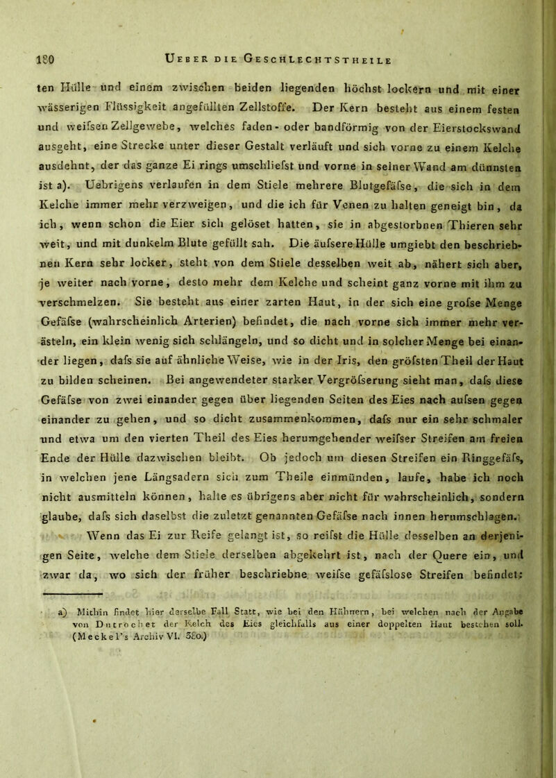 ten Hiille und einem zwischen beiden liegenden hochst locUern und mit einer AA’asserjgen FJilssJgkeit angefullten Zellstofi'e. Der Kern bestelit aus einem festen und weifsen Zeiigewebe, welches faclen - oder bandfdrmig von der Eierstockswand ausgeht, eine Strecke unter dieser Gestalt verlauft und sioh vorne zu einem Kelche ausdehnt, der das ganze Ei rings umschliefst und vorne in seiner Wand am diinnsten ist a), Uebrigens verlaufen in dem Stiele mehrere Blutgefafse, die sich in dem Kelche immer mehr verzweigen, und die ich far Venen zu halten geneigt bin, da ich, wenn schon die Eier sich geloset hatten, sie in abgestorbnen Thieren sehr weit, und mit dunkelm Blute gefullt sah. Die aufsereHulIe umgiebt den beschrieb* nen Kern sehr locker, steht von dem Stiele desselben weit ab, nahert sich aber, je weiter nach vorne, desto mehr dem Kelche und scheint ganz vorne mit ihm zu -verschmelzen. Sie besteht aus eider zarten Haut, in der sich eine grofse Menge Gefafse (wahrscheinlich Arterien) befindet, die nach vorne sich immer mehr ver- asteln, ein klein Avenig sich schlangeln, und so dicht und in soldier Menge bei einan- der liegen, dafs sie auf ahnliche Weise, wie in der Iris, den grofsten Theil der Haut zu bilden scheinen. Bei angewendeter starker Vergrofserung sieht man, dafs dies* Gefafse von zwei einander gegen uber liegenden Seiten des Eies nach aufsen gege® einander zu gehen, und so dicht zusammenkommen, dafs nur ein sehr schmaler xind etwa um den vierten Theil des Eies herumgehender weifser Streifen am freien Ende der Hulle dazwischen bleibt. Ob jedoch um diesen Streifen ein Ringgefafs, in welchen jene Langsadern sich zum Theile einmunden, laufe, habe ich noch nicht ausmitteln konnen , halte es ubrigens aber nicht fur Avahrscheinlich, sondern glaube, dafs sich daselbst die zuletzt genannten Gefiifse nach innen herumschlagen. W’^enn das Ei zur Reife gelangt ist, so rcifst die Hiille desselben an derjeni- gen Seite, Avelche dem Stiele derselben abgekehrt ist, nach der Quere ein, und zwar da, wo sich der fruher beschriebne weifse gefafslose Streifen befindet: a) Jlitliin fimlet bier derselbe Fall State, -vvie bei den Hiihnern, bei welcben nacb der Angabe von DntrOciiet der Kelch des Eies gleiclifulls aus einer doppelten Haut bestebea soil. (Meckel’s Arcbiv VI. 3£o.)