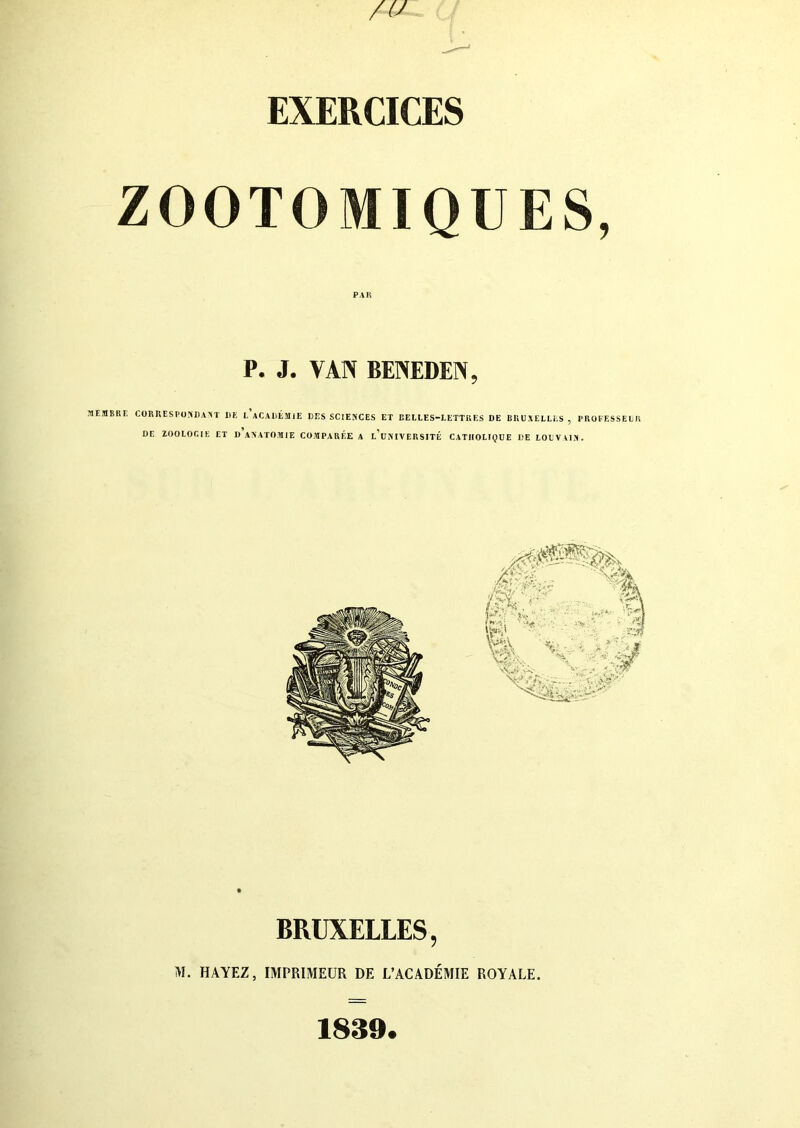 EXERCICES ZOOTOMIQU PAR P. J. VAN BOUDIN. MEMBRE CORRESPONDANT DE L ACADÉMIE DES SCIENCES ET BEELES-1ETTRES DE BRUXELLES , PROFESSEUR DE ZOOLOCIE ET D ANATOMIE COMPARÉE A l’uNIVERSITÉ CATHOLIQUE DE LOUVAIN. BRUXELLES, M. BAYEZ, IMPRIMEUR DE L'ACADÉMIE ROYALE. 1839.