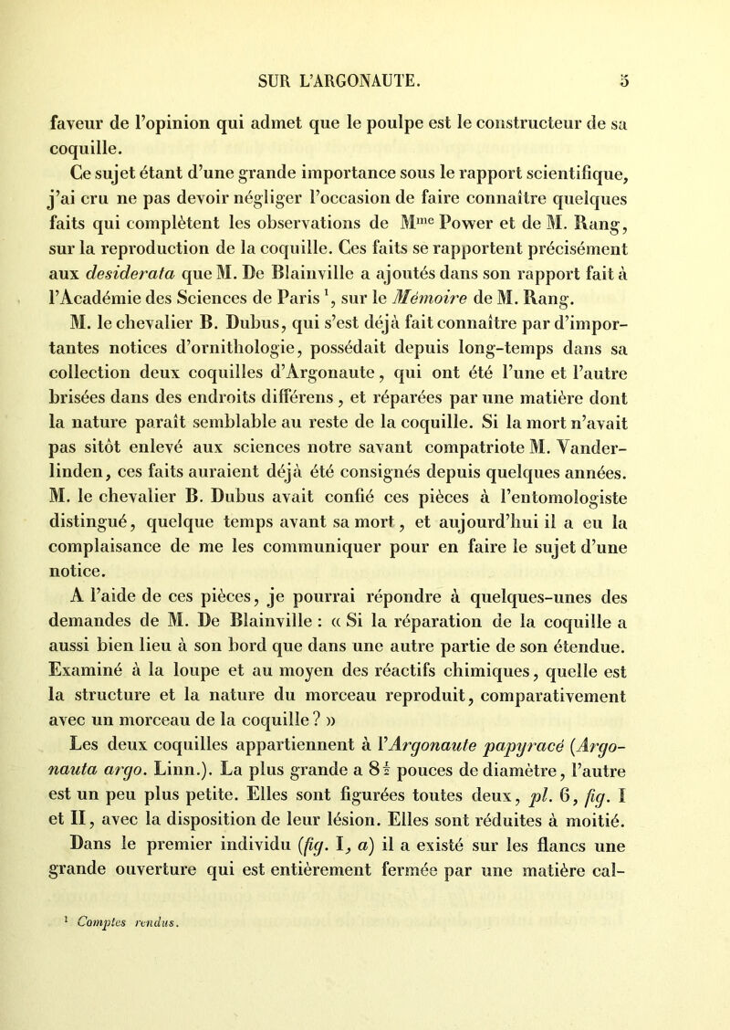 faveur de l’opinion qui admet que le poulpe est le constructeur de sa coquille. Ce sujet étant d’une grande importance sous le rapport scientifique, j’ai cru ne pas devoir négliger l’occasion de faire connaître quelques faits qui complètent les observations de Mme Power et de M. Rang, sur la reproduction de la coquille. Ces faits se rapportent précisément aux desiderata que M. De Blainville a ajoutés dans son rapport fait à l’Académie des Sciences de Paris 1, sur le Mémoire de M. Rang. M. le chevalier B. Dubus, qui s’est déjà fait connaître par d’impor- tantes notices d’ornithologie, possédait depuis long-temps dans sa collection deux coquilles d’Argonaute, qui ont été l’une et l’autre brisées dans des endroits différens , et réparées par une matière dont la nature paraît semblable au reste de la coquille. Si la mort n’avait pas sitôt enlevé aux sciences notre savant compatriote M. Vander- linden, ces faits auraient déjà été consignés depuis quelques années. M. le chevalier B. Dubus avait confié ces pièces à l’entomologiste distingué, quelque temps avant sa mort, et aujourd’hui il a eu la complaisance de me les communiquer pour en faire le sujet d’une notice. A l’aide de ces pièces, je pourrai répondre à quelques-unes des demandes de M. De Blainville : a Si la réparation de la coquille a aussi bien lieu à son bord que dans une autre partie de son étendue. Examiné à la loupe et au moyen des réactifs chimiques, quelle est la structure et la nature du morceau reproduit, comparativement avec un morceau de la coquille ? » Les deux coquilles appartiennent à VArgonaute papyracé (Argo- nauta argo. Linn.). La plus grande a 8f pouces de diamètre, l’autre est un peu plus petite. Elles sont figurées toutes deux, pl. 6, fig. I et II , avec la disposition de leur lésion. Elles sont réduites à moitié. Dans le premier individu {fig. I, a) il a existé sur les flancs une grande ouverture qui est entièrement fermée par une matière cal- 1 Comptes rendus.