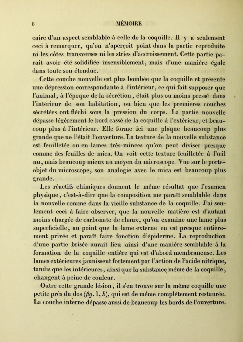 caire d’un aspect semblable à celle de la coquille. Il y a seulement ceci à remarquer, qu’on n’aperçoit point dans la partie reproduite ni les côtes transverses ni les stries d’accroissement. Cette partie pa- raît avoir été solidifiée insensiblement, mais d’une manière égale dans toute son étendue. Cette couche nouvelle est plus bombée que la coquille et présente une dépression correspondante à l’intérieur, ce qui fait supposer que l’animal, à l’époque de la sécrétion, était plus ou moins pressé dans l’intérieur de son habitation, ou bien que les premières couches sécrétées ont fléchi sous la pression du corps. La partie nouvelle dépasse légèrement le bord cassé de la coquille à l’extérieur, et beau- coup plus à l’intérieur. Elle forme ici une plaque beaucoup plus grande que ne l’était l’ouverture. La texture de la nouvelle substance est feuilletée ou en lames très-minces qu’on peut diviser presque comme des feuilles de mica. On voit cette texture feuilletée à l’œil nu, mais beaucoup mieux au moyen du microscope. Yue sur le porte- objet du microscope, son analogie avec le mica est beaucoup plus grande. Les réactifs chimiques donnent le même résultat que l’examen physique, c’est-à-dire que la composition me paraît semblable dans la nouvelle comme dans la vieille substance de la coquille. J’ai seu- lement ceci à faire observer, que la nouvelle matière est d’autant moins chargée de carbonate de chaux, qu’on examine une lame plus superficielle, au point que la lame externe en est presque entière- ment privée et paraît faire fonction d’épiderme. La reproduction d’une partie brisée aurait lieu ainsi d’une manière semblable à la formation de la coquille entière qui est d’abord membraneuse. Les lames extérieures jaunissent fortement par l’action de l’acide nitrique, tandis que les intérieures, ainsi que la substance même de la coquille, changent à peine de couleur. Outre cette grande lésion, il s’en trouve sur la même coquille une petite près du dos (fig. 1, b), qui est de même complètement restaurée. La couche interne dépasse aussi de beaucoup les bords de l’ouverture.