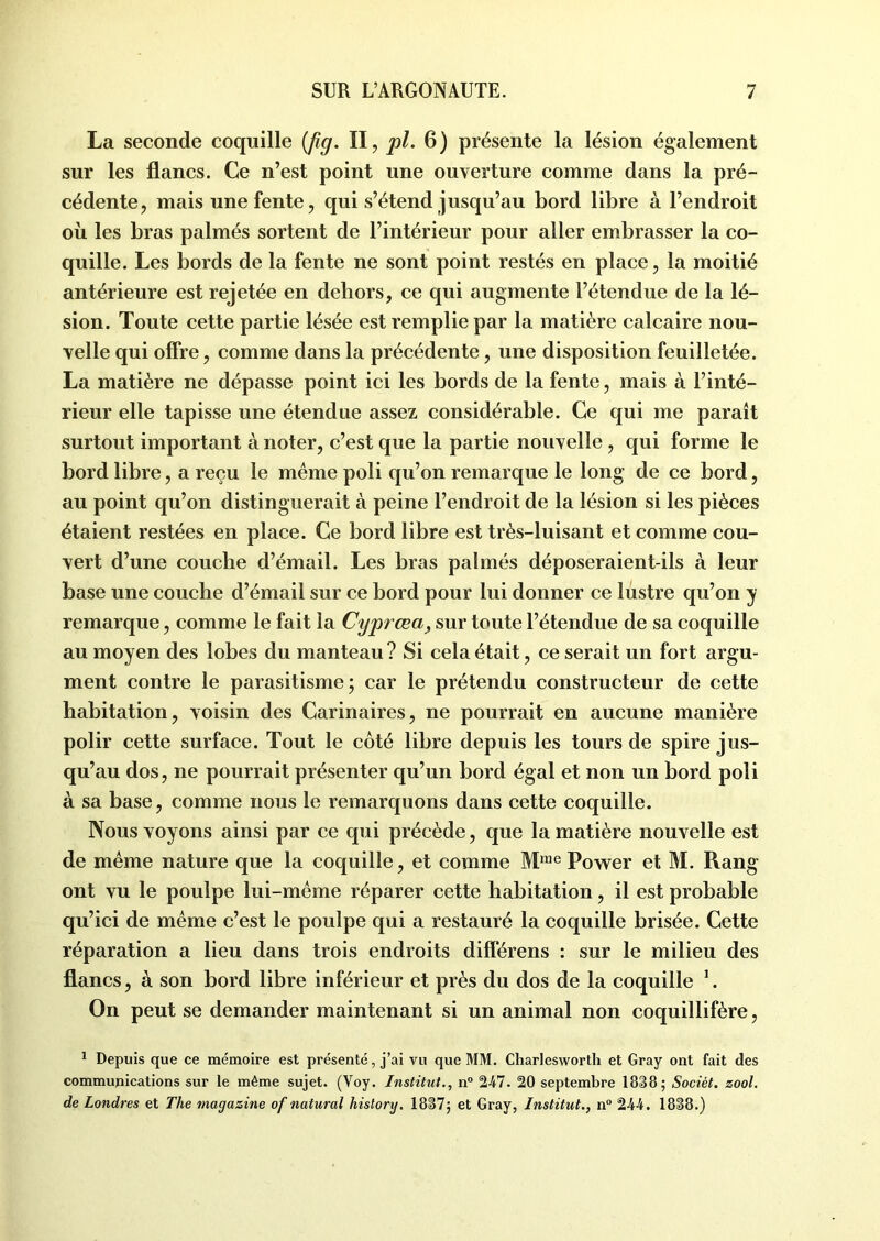 La seconde coquille {fîg. II, pl. 6) présente la lésion également sur les flancs. Ce n’est point une ouverture comme dans la pré- cédente, mais une fente, qui s’étend jusqu’au bord libre à l’endroit où les bras palmés sortent de l’intérieur pour aller embrasser la co- quille. Les bords de la fente ne sont point restés en place, la moitié antérieure est rejetée en dehors, ce qui augmente l’étendue de la lé- sion. Toute cette partie lésée est remplie par la matière calcaire nou- velle qui offre, comme dans la précédente, une disposition feuilletée. La matière ne dépasse point ici les bords de la fente, mais à l’inté- rieur elle tapisse une étendue assez considérable. Ce qui me paraît surtout important à noter, c’est que la partie nouvelle , qui forme le bord libre, a reçu le même poli qu’on remarque le long de ce bord, au point qu’on distinguerait à peine l’endroit de la lésion si les pièces étaient restées en place. Ce bord libre est très-luisant et comme cou- vert d’une couche d’émail. Les bras palmés déposeraient-ils à leur base une couche d’émail sur ce bord pour lui donner ce lustre qu’on y remarque, comme le fait la Cyprœa, sur toute l’étendue de sa coquille au moyen des lobes du manteau ? Si cela était, ce serait un fort argu- ment contre le parasitisme; car le prétendu constructeur de cette habitation, voisin des Carinaires, ne pourrait en aucune manière polir cette surface. Tout le coté libre depuis les tours de spire jus- qu’au dos, ne pourrait présenter qu’un bord égal et non un bord poli à sa base, comme nous le remarquons dans cette coquille. Nous voyons ainsi par ce qui précède, que la matière nouvelle est de même nature que la coquille, et comme Mme Power et M. Rang ont vu le poulpe lui-même réparer cette habitation, il est probable qu’ici de même c’est le poulpe qui a restauré la coquille brisée. Cette réparation a lieu dans trois endroits différens : sur le milieu des flancs, à son bord libre inférieur et près du dos de la coquille 1. On peut se demander maintenant si un animal non coquillifère, 1 Depuis que ce mémoire est présenté, j’ai vu que MM. Charlesworth et Gray ont fait des communications sur le même sujet. (Voy. Institut., n° 247. 20 septembre 1838 ; Sociét. zool. de Londres et The magazine of natural history. 1837; et Gray, Institut., n° 2-44. 1838.)