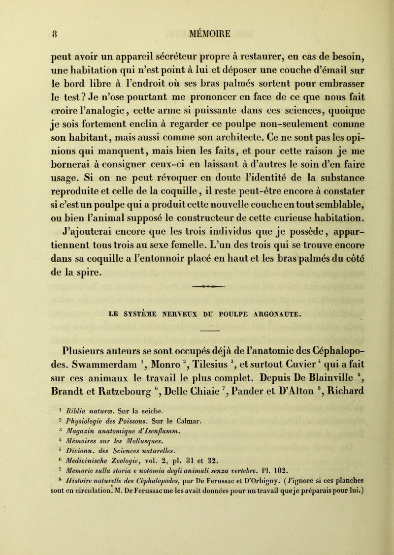 peut avoir un appareil sécréteur propre à restaurer, en cas de besoin, une habitation qui n’est point à lui et déposer une couche d’émail sur le bord libre à l’endroit où ses bras palmés sortent pour embrasser le test ? Je n’ose pourtant me prononcer en face de ce que nous fait croire l’analogie, cette arme si puissante dans ces sciences, quoique je sois fortement enclin à regarder ce poulpe non-seulement comme son habitant, mais aussi comme son architecte. Ce ne sont pas les opi- nions qui manquent, mais bien les faits, et pour cette raison je me bornerai à consigner ceux-ci en laissant à d’autres le soin d’en faire usage. Si on ne peut révoquer en doute l’identité de la substance reproduite et celle de la coquille, il reste peut-être encore à constater si c’est un poulpe qui a produit cette nouvelle couche en tout semblable, ou bien l’animal supposé le constructeur de cette curieuse habitation. J’ajouterai encore que les trois individus que je possède, appar- tiennent tous trois au sexe femelle. L’un des trois qui se trouve encore dans sa coquille a l’entonnoir placé en haut et les bras palmés du côté de la spire. LE SYSTÈME NERVEUX DU POULPE ARGONAUTE. Plusieurs auteurs se sont occupés déjà de l’anatomie des Céphalopo- des. Swammerdam \ Monro 2, Tilesius 3, et surtout Cuvier4 qui a fait sur ces animaux le travail le plus complet. Depuis De Blainville 5, Brandt et Ratzebourg 6, Delle Chiaie 7, Pander et D’Alton s, Richard 1 Biblia naturœ. Sur la seiche. 2 Physiologie des Poissons. Sur le Calmar. 3 Magazin anatomique d’Isenflamm. 4 Mémoires sur les Mollusques. 5 Dicionn. des Sciences naturelles. 6 Medicinische Zoologie, vol. 2, pl. §1 et 32. 7 Memorie sulla storia e notomia degli animali senza vertebre. Pl. 102. 8 Histoire naturelle des Céphalopodes, par De Ferussac et D’Orbigny. (J’ignore si ces planches sont en circulation. M. De Ferussac me les avait données pour un travail queje préparais pour lui.)