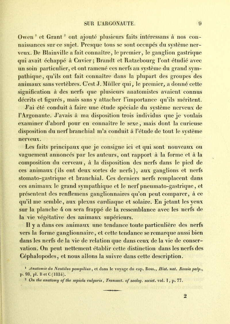 Owen 1 et Grant2 ont ajouté plusieurs faits intéressans à nos con- naissances sur ce sujet. Presque tous se sont occupés du système ner- veux. De Blainville a fait connaître, le premier, le ganglion gastrique qui avait échappé à Cuvier ; Brandt et Ratzebourg l’ont étudié avec un soin particulier, et ont ramené ces nerfs au système du grand sym- pathique, qu’ils ont fait connaître dans la plupart des groupes des animaux sans vertèbres. C’est J. Müller qui, le premier, a donné cette signification à des nerfs que plusieurs anatomistes avaient connus décrits et figurés, mais sans y attacher l’importance qu’ils méritent. J’ai été conduit à faire une étude spéciale du système nerveux de l’Argonaute. J’avais à ma disposition trois individus que je voulais examiner d’abord pour en connaître le sexe, mais dont la curieuse disposition du nerf branchial m’a conduit à l’étude de tout le système nerveux. Les faits principaux que je consigne ici et qui sont nouveaux ou vaguement annoncés par les auteurs, ont rapport à la forme et à la composition du cerveau, à la disposition des nerfs dans le pied de ces animaux ( ils ont deux sortes de nerfs ), aux ganglions et nerfs stomato-gastrique et branchial. Ces derniers nerfs remplacent dans ces animaux le grand sympathique et le nerf pneumato-gastrique, et présentent des renflemens ganglionnaires qu’on peut comparer, à ce qu’il me semble, aux plexus cardiaque et solaire. En jetant les yeux sur la planche 4 on sera frappé de la ressemblance avec les nerfs de la vie végétative des animaux supérieurs. Il y a dans ces animaux une tendance toute particulière des nerfs vers la forme ganglionnaire, et cette tendance se remarque aussi bien dans les nerfs de la vie de relation que dans ceux de la vie de conser- vation. On peut nettement établir cette distinction dans les nerfs des Céphalopodes, et nous allons la suivre dans cette description. 1 Anatomie du Nautilus pompilius , et dans le voyage du cap. Ross., Hist. nat. Rossia palp., p. 9S, pl. B etC (1834). 2 On the anatorny of the sepiola vulyaris, Transact. of zoolog. societ. vol. I, p. 77.