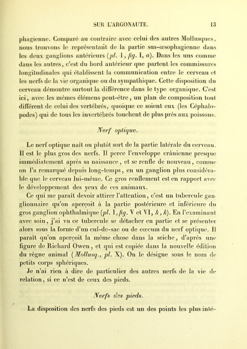 phagienne. Comparé au contraire avec celui des autres Mollusques, nous trouvons le représentant de la partie sus-œsophagienne dans les deux ganglions antérieurs (pl. 1, fiq. I, a). Dans les uns comme dans les autres, c’est du bord antérieur que partent les commissures longitudinales qui établissent la communication entre le cerveau et les nerfs de la vie organique ou du sympathique. Cette disposition du cerveau démontre surtout la différence dans le type organique. C’est ici, avec les mêmes élémens peut-être, un plan de composition tout différent de celui des vertébrés, quoique ce soient eux (les Céphalo- podes) qui de tous les invertébrés touchent de plus près aux poissons. Nerf optique. Le nerf optique naît ou plutôt sort de la partie latérale du cerveau. Il est le plus gros des nerfs. Il perce l’enveloppe crânienne presque immédiatement après sa naissance, et se renfle de nouveau, comme on l’a remarqué depuis long-temps, en un ganglion plus considéra- ble que le cerveau lui-même. Ce gros renflement est en rapport avec le développement des yeux de ces animaux. Ce qui me paraît devoir attirer l’attention, c’est un tubercule gan- glionnaire qu’on aperçoit à la partie postérieure et inférieure du gros ganglion ophthalmique (pl. V et VI, k, h). En l’examinant avec soin, j’ai vu ce tubercule se détacher en partie et se présenter alors sous la forme d’un cul-de-sac ou de cœcuin du nerf optique. Il paraît qu’on aperçoit la même chose dans la seiche, d’après une figure de Richard Owen, et qui est copiée dans la nouvelle édition du règne animal ( Mollusqpl. X). On le désigne sous le nom de petits corps sphériques. Je n’ai rien à dire de particulier des autres nerfs de la vie de relation, si ce n’est de ceux des pieds. Nerfs des pieds. La disposition des nerfs des pieds est un des points les plus inté-