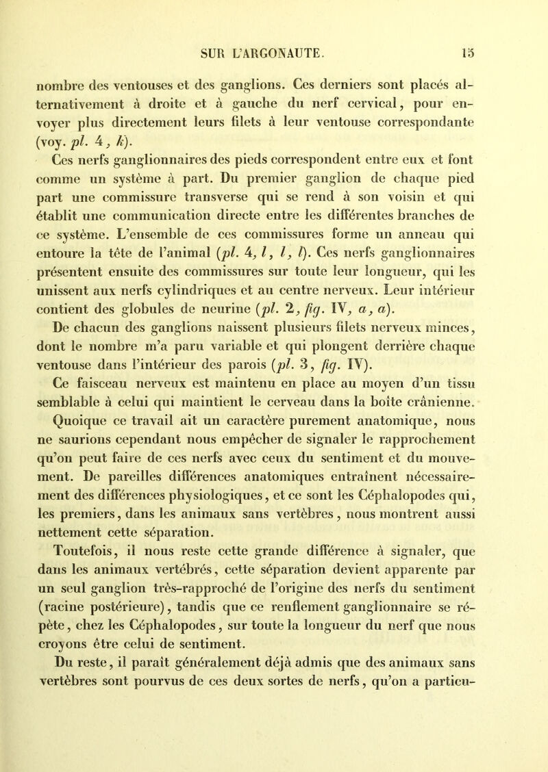 nombre des ventouses et des ganglions. Ces derniers sont placés al- ternativement à droite et à gauche du nerf cervical, pour en- voyer plus directement leurs filets à leur ventouse correspondante (voy. pl. 4, k). Ces nerfs ganglionnaires des pieds correspondent entre eux et font comme un système à part. Du premier ganglion de chaque pied part une commissure transverse qui se rend à son voisin et qui établit une communication directe entre les différentes branches de ce système. L’ensemble de ces commissures forme un anneau qui entoure la tête de l’animal {pl. 4,1, l, /). Ces nerfs ganglionnaires présentent ensuite des commissures sur toute leur longueur, qui les unissent aux nerfs cylindriques et au centre nerveux. Leur intérieur contient des globules de neurine {pl. 2, fig. IV, a, a). De chacun des ganglions naissent plusieurs filets nerveux minces, dont le nombre m’a paru variable et qui plongent derrière chaque ventouse dans l’intérieur des parois [pl. 3, fig. IV). Ce faisceau nerveux est maintenu en place au moyen d’un tissu semblable à celui qui maintient le cerveau dans la boîte crânienne. Quoique ce travail ait un caractère purement anatomique, nous ne saurions cependant nous empêcher de signaler le rapprochement qu’on peut faire de ces nerfs avec ceux du sentiment et du mouve- ment. De pareilles différences anatomiques entraînent nécessaire- ment des différences physiologiques, et ce sont les Céphalopodes qui, les premiers, dans les animaux sans vertèbres, nous montrent aussi nettement cette séparation. Toutefois, il nous reste cette grande différence à signaler, que dans les animaux vertébrés, cette séparation devient apparente par un seul ganglion très-rapproché de l’origine des nerfs du sentiment (racine postérieure), tandis que ce renflement ganglionnaire se ré- pète , chez les Céphalopodes, sur toute la longueur du nerf que nous croyons être celui de sentiment. Du reste, il paraît généralement déjà admis que des animaux sans vertèbres sont pourvus de ces deux sortes de nerfs, qu’on a particu-