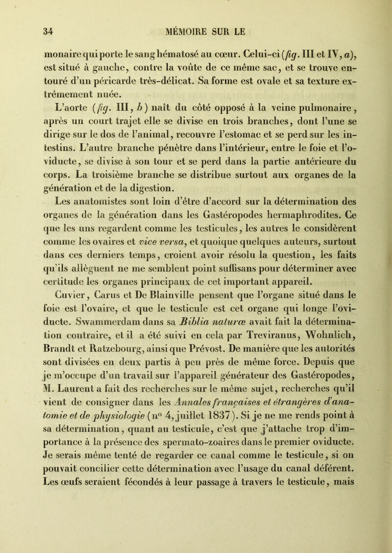 monaire qui porte lesanghématosé au cœur. Celui-ci (fig. III et IV, a), est situé à gauche, contre la voûte de ce même sac, et se trouve en- touré d’un péricarde très-délicat. Sa forme est ovale et sa texture ex- trêmement nuée. L’aorte (fig. III, b ) naît du côté opposé à la veine pulmonaire, après un court trajet elle se divise en trois branches, dont l’une se dirige sur le dos de l’animal, recouvre l’estomac et se perd sur les in- testins. L’autre branche pénètre dans l’intérieur, entre le foie et l’o- viducte, se divise à son tour et se perd dans la partie antérieure du corps. La troisième branche se distribue surtout aux organes de la génération et de la digestion. Les anatomistes sont loin d’être d’accord sur la détermination des organes de la génération dans les Gastéropodes hermaphrodites. Ce que les uns regardent comme les testicules, les autres le considèrent comme les ovaires et vice versa, et quoique quelques auteurs, surtout dans ces derniers temps, croient avoir résolu la question, les faits qu ils allèguent ne me semblent point suffisans pour déterminer avec certitude les organes principaux de cet important appareil. Cuvier, Carus et De Blainville pensent que l’organe situé dans le foie est l’ovaire, et que le testicule est cet organe qui longe l’ovi- ducte. Swammerdam dans sa Biblia naturœ avait fait la détermina- tion contraire, et il a été suivi en cela par Treviranus, Wohnlich, Brandt et Ratzebourg, ainsi que Prévost. De manière que les autorités sont divisées en deux partis à peu près de même force. Depuis que je m’occupe d’un travail sur l’appareil générateur des Gastéropodes, M. Laurent a fait des recherches sur le même sujet, recherches qu’il vient de consigner dans les Annales françaises et étrangères dana- tomie et de physiologie (n° 4, juillet 1837). Si je ne me rends point à sa détermination, quant au testicule, c’est que j’attache trop d’im- portance à la présence des spermato-zoaires dans le premier oviducte. Je serais même tenté de regarder ce canal comme le testicule, si on pouvait concilier cette détermination avec l’usage du canal déférent. Les œufs seraient fécondés à leur passage à travers le testicule, mais