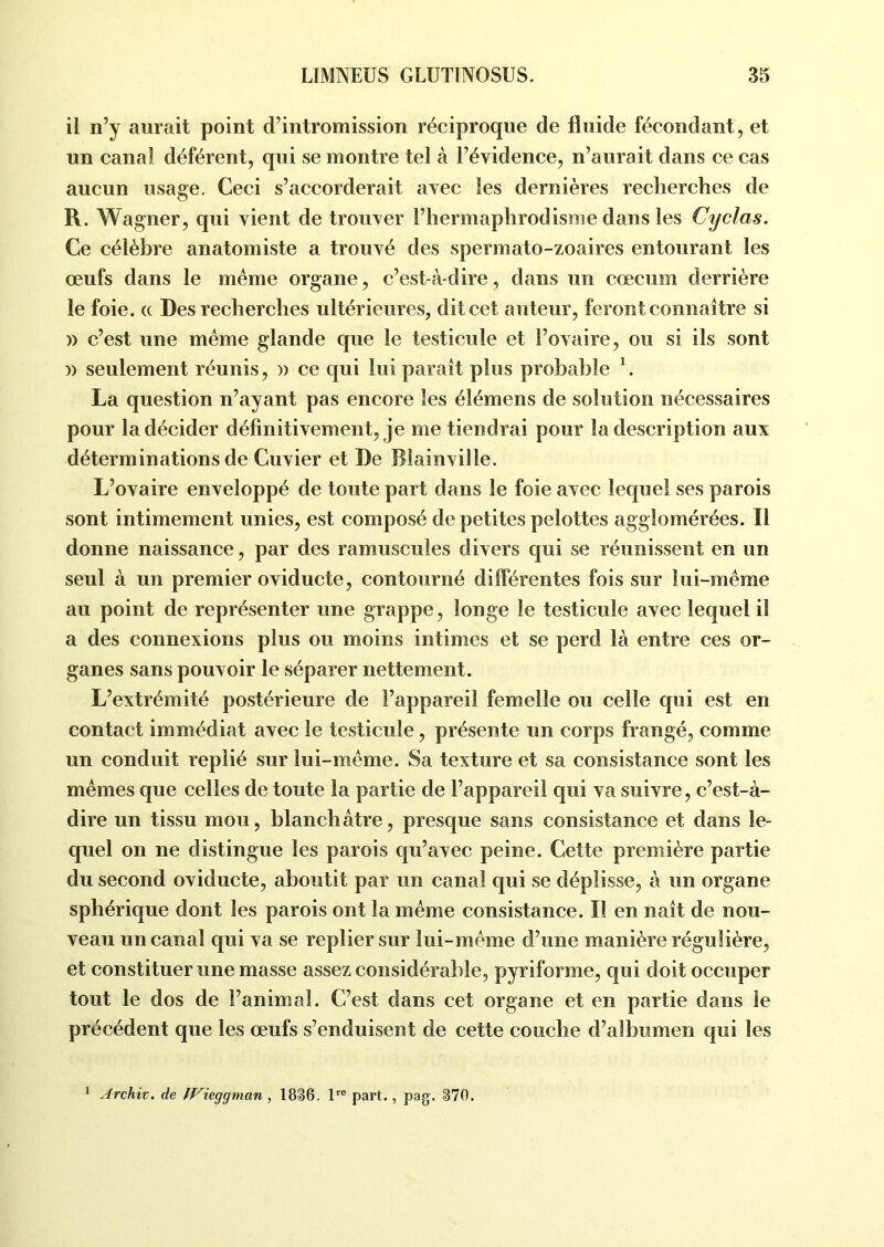 il n’y aurait point d’intromission réciproque de fluide fécondant, et un canal déférent, qui se montre tel à l’évidence, n’aurait dans ce cas aucun usage. Ceci s’accorderait avec les dernières recherches de R. Wagner, qui vient de trouver l’hermaphrodisme dans les Cyclas. Ce célèbre anatomiste a trouvé des spermato-zoaires entourant les œufs dans le même organe, c’est-à-dire, dans un cæcum derrière le foie. « Des recherches ultérieures, dit cet auteur, feront connaître si » c’est une même glande que le testicule et l’ovaire, ou si ils sont )> seulement réunis, » ce qui lui paraît plus probable 1. La question n’ayant pas encore les élémens de solution nécessaires pour la décider définitivement, je me tiendrai pour la description aux déterminations de Cuvier et De Blainville. L’ovaire enveloppé de toute part dans le foie avec lequel ses parois sont intimement unies, est composé de petites pelottes agglomérées. Il donne naissance, par des ramuscules divers qui se réunissent en un seul à un premier oviducte, contourné differentes fois sur lui-même au point de représenter une grappe, longe le testicule avec lequel il a des connexions plus ou moins intimes et se perd là entre ces or- ganes sans pouvoir le séparer nettement. L’extrémité postérieure de l’appareil femelle ou celle qui est en contact immédiat avec le testicule, présente un corps frangé, comme un conduit replié sur lui-même. Sa texture et sa consistance sont les mêmes que celles de toute la partie de l’appareil qui va suivre, c’est-à- dire un tissu mou, blanchâtre, presque sans consistance et dans le- quel on ne distingue les parois qu’avec peine. Cette première partie du second oviducte, aboutit par un canal qui se déplisse, à un organe sphérique dont les parois ont la même consistance. Il en naît de nou- veau un canal qui va se replier sur lui-même d’une manière régulière, et constituer une masse assez considérable, pyriforme, qui doit occuper tout le dos de l’animal. C’est dans cet organe et en partie dans le précédent que les œufs s’enduisent de cette couche d’albumen qui les 1 Archiv. de Wieggman, 1836. lre part., pag. 370.