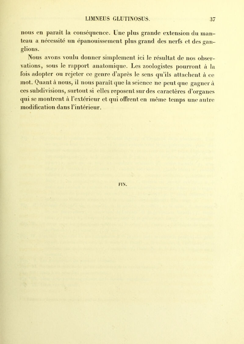 nous en parait la conséquence. Une plus grande extension du man- teau a nécessité un épanouissement plus grand des nerfs et des gan- glions. Nous avons voulu donner simplement ici le résultat de nos obser- vations, sous le rapport anatomique. Les zoologistes pourront à la fois adopter ou rejeter ce genre d’après le sens qu’ils attachent à ce mot. Quant à nous, il nous paraît que la science ne peut que gagner à ces subdivisions, surtout si elles reposent sur des caractères d’organes qui se montrent à l’extérieur et qui offrent en même temps une autre modification dans l’intérieur. FIN.