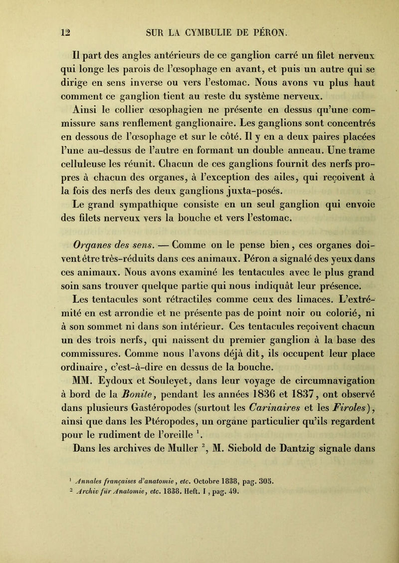 Il part des angles antérieurs de ce ganglion carré un filet nerveux qui longe les parois de l’oesophage en avant, et puis un autre qui se dirige en sens inverse ou vers l’estomac. Nous avons vu plus haut comment ce ganglion tient au reste du système nerveux. Ainsi le collier œsophagien ne présente en dessus qu’une com- missure sans renflement ganglionaire. Les ganglions sont concentrés en dessous de l’œsophage et sur le côté. Il y en a deux paires placées l’une au-dessus de l’autre en formant un double anneau. Une trame celluleuse les réunit. Chacun de ces ganglions fournit des nerfs pro- pres à chacun des organes, à l’exception des ailes, qui reçoivent à la fois des nerfs des deux ganglions juxta-posés. Le grand sympathique consiste en un seul ganglion qui envoie des filets nerveux vers la bouche et vers l’estomac. Organes des sens. — Comme on le pense bien, ces organes doi- vent être très-réduits dans ces animaux. Péron a signalé des yeux dans ces animaux. Nous avons examiné les tentacules avec le plus grand soin sans trouver quelque partie qui nous indiquât leur présence. Les tentacules sont rétractiles comme ceux des limaces. L’extré- mité en est arrondie et ne présente pas de point noir ou colorié, ni à son sommet ni dans son intérieur. Ces tentacules reçoivent chacun un des trois nerfs, qui naissent du premier ganglion à la base des commissures. Comme nous l’avons déjà dit, ils occupent leur place ordinaire, c’est-à-dire en dessus de la bouche. MM. Eydoux et Souleyet, dans leur voyage de circumnavigation à bord de la Bonite, pendant les années 1836 et 1837, ont observé dans plusieurs Gastéropodes (surtout les Carinaires et les Firoles), ainsi que dans les Ptéropodes, un organe particulier qu’ils regardent pour le rudiment de l’oreille 1. Dans les archives de Muller 2, M. Siebold de Dantzig signale dans 1 Annales françaises d’anatomie, etc. Octobre 1838, pag. 305. 2 Archiv fur Anatomie, etc. 1838. Heft. I , pag. -49.
