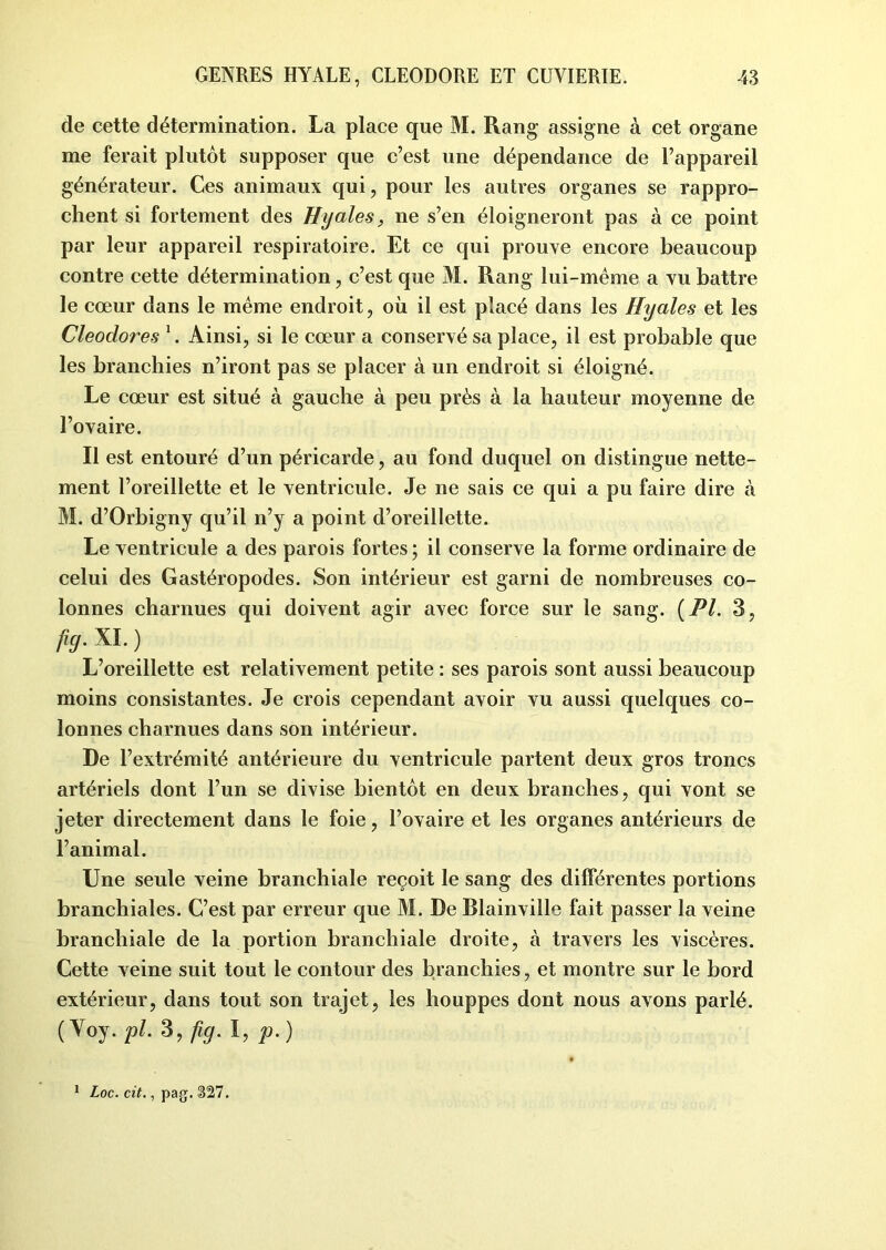 de cette détermination. La place que M. Rang assigne à cet organe me ferait plutôt supposer que c’est une dépendance de l’appareil générateur. Ces animaux qui, pour les autres organes se rappro- chent si fortement des Hyales, ne s’en éloigneront pas à ce point par leur appareil respiratoire. Et ce qui prouve encore beaucoup contre cette détermination, c’est que M. Rang lui-même a vu battre le cœur dans le même endroit, où il est placé dans les Hyales et les Cleodores 1. Ainsi, si le cœur a conservé sa place, il est probable que les branchies n’iront pas se placer à un endroit si éloigné. Le cœur est situé à gauche à peu près à la hauteur moyenne de l’ovaire. Il est entouré d’un péricarde, au fond duquel on distingue nette- ment l’oreillette et le ventricule. Je ne sais ce qui a pu faire dire à M. d’Orbigny qu’il n’y a point d’oreillette. Le ventricule a des parois fortes ; il conserve la forme ordinaire de celui des Gastéropodes. Son intérieur est garni de nombreuses co- lonnes charnues qui doivent agir avec force sur le sang. (PL 3, fig- xi- ) L’oreillette est relativement petite : ses parois sont aussi beaucoup moins consistantes. Je crois cependant avoir vu aussi quelques co- lonnes charnues dans son intérieur. De l’extrémité antérieure du ventricule partent deux gros troncs artériels dont l’un se divise bientôt en deux branches, qui vont se jeter directement dans le foie, l’ovaire et les organes antérieurs de l’animal. Une seule veine branchiale reçoit le sang des différentes portions branchiales. C’est par erreur que M. De Blainville fait passer la veine branchiale de la portion branchiale droite, à travers les viscères. Cette veine suit tout le contour des branchies, et montre sur le bord extérieur, dans tout son trajet, les houppes dont nous avons parlé. (Yoy. pl. 3, fig. I, p.) 1 Loc. cit., pag. $11.