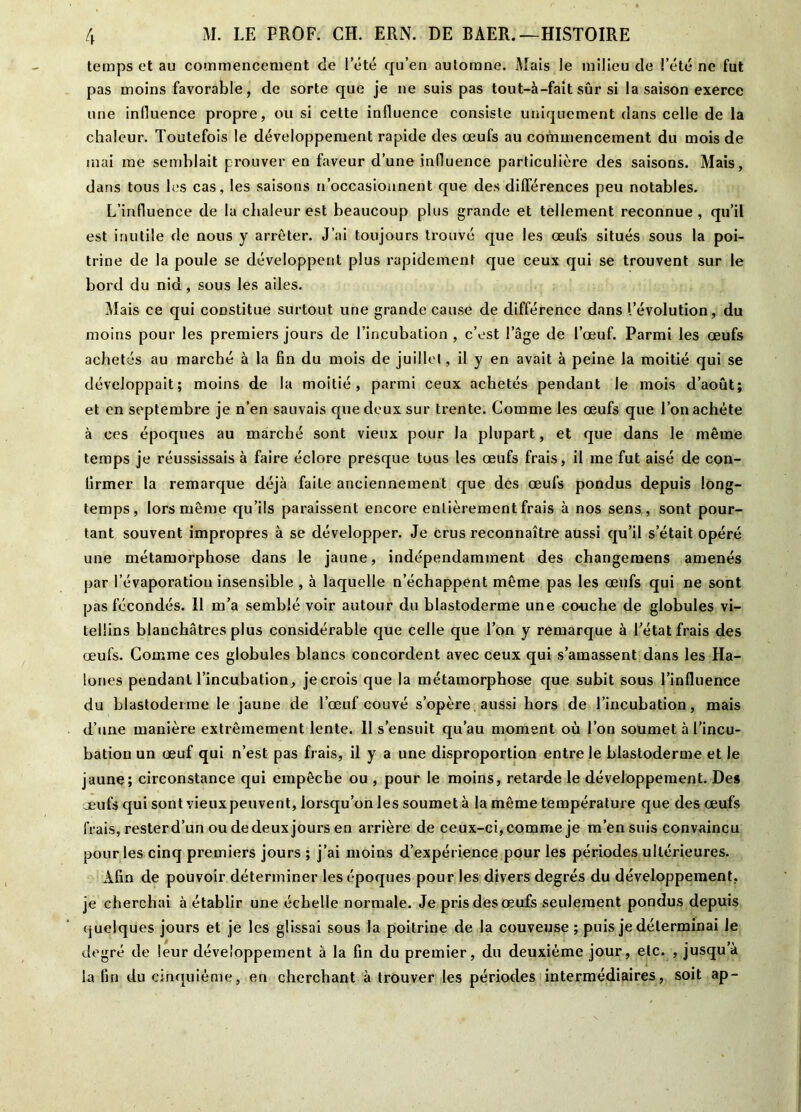 temps et au commencement de l’été qu’en automne. Mais le milieu cle l’été ne fut pas moins favorable, de sorte que je ne suis pas tout-à-fait sûr si la saison exerce une influence propre, ou si cette influence consiste uniquement dans celle de la chaleur. Toutefois le développement rapide des œufs au commencement du mois de mai me semblait prouver en faveur d’une influence particulière des saisons. Mais, dans tous les cas, les saisons n’occasionnent que des différences peu notables. L’influence de la chaleur est beaucoup plus grande et tellement reconnue , qu’il est inutile de nous y arrêter. J’ai toujours trouvé que les œufs situés sous la poi- trine de la poule se développent plus rapidement que ceux qui se trouvent sur le bord du nid , sous les ailes. Mais ce qui constitue surtout une grande cause de différence dans l’évolution, du moins pour les premiers jours de l’incubation , c’est l’âge de l’œuf. Parmi les œufs achetés au marché à la En du mois de juillet, il y en avait à peine la moitié qui se développait; moins de la moitié, parmi ceux achetés pendant le mois d’août; et en septembre je n’en sauvais que deux sur trente. Comme les œufs que l’on achète à ces époques au marché sont vieux pour la plupart, et que dans le même temps je réussissais à faire éclore presque tous les œufs frais, il me fut aisé de con- firmer la remarque déjà faite anciennement que des œufs pondus depuis long- temps, lors même qu’ils paraissent encore entièrement frais à nos sens, sont pour- tant souvent impropres à se développer. Je crus reconnaître aussi qu’il s’était opéré une métamorphose dans le jaune, indépendamment des changemens amenés par l’évaporation insensible , à laquelle n’échappent même pas les œufs qui ne sont pas fécondés. 11 m’a semblé voir autour du blastoderme une couche de globules vi- telüns blanchâtres plus considérable que celle que l’on y remarque à letat frais des œufs. Comme ces globules blancs concordent avec ceux qui s’amassent dans les Ha- lones pendant l’incubation, je crois que la métamorphose que subit sous l’influence du blastoderme le jaune de l’œuf couvé s’opère aussi hors de l’incubation, mais d’une manière extrêmement lente. 11 s’ensuit qu’au moment où l’on soumet à l’incu- bation un œuf qui n’est pas frais, il y a une disproportion entre le blastoderme et le jaune; circonstance qui empêche ou , pour le moins, retarde le développement. Des œufs qui sont vieuxpeuvent, lorsqu’on les soumet à la même température que des œufs frais, rester d’un ou de deux jours en arrière de ceux-ci, comme je m’en suis convaincu pour les cinq premiers jours ; j’ai moins d’expérience pour les périodes ultérieures. Afin de pouvoir déterminer les époques pour les divers degrés du développement, je cherchai à établir une échelle normale. Je pris des œufs seulement pondus depuis quelques jours et je les glissai sous la poitrine de la couveuse ; puis je déterminai Je degré de leur développement à la fin du premier, du deuxième jour, etc. , jusqu’à la fin du cinquième, en cherchant à trouver les périodes intermédiaires, soit ap-