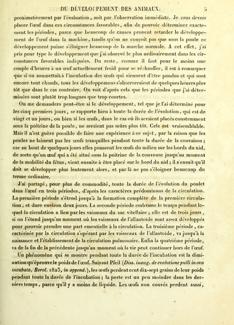 proximativement par l’évaluation , soit par l’observation immédiate. Je crus devoir placer l’œuf dans ces circonstances favorables, afin de pouvoir déterminer exacte- ment les périodes, parce que beaucoup de causes peuvent retarder le développe- ment de l’œuf dans la machine, tandis qu’on ne conçoit pas que sous la poule ce développement puisse s’éloigner beaucoup de la marche normale. A cet effet, j’ai pris pour type le développement que j’ai observé le plus ordinairement dans les cir- constances favorables indiquées. Du reste, comme il faut pour le moins une couple d’heures à un œuf actuellement froid pour se réchauffer, il est à remarquer que si on soumettaità l’incubation des œufs qui viennent d’être pondus et qui sont encore tout chauds, tous les développemens s’observeraient de quelques heures plus tôt que dans le cas contraire. On voit d’après cela que les périodes que j’ai déter- minées sont plutôt trop longues que trop courtes. On me demandera peut-être si le développement, tel que je l’ai déterminé pour les cinq premiers jours, se rapporte bien à toute la durée de l’évolution, qui est de vingt et un jours, ou bien si les œufs, dans le cas où ils seraient placés constamment sous la poitrine de la poule, ne seraient pas mûrs plus tôt. Cela est vraisemblable. Mais il n’est guère possible de faire une expérience à ce sujet, par la raison que les poules ne laissent pas les œufs tranquilles pendant toute la durée de la couvaison ; car au bout de quelques jours elles poussent les œufs du milieu sur les bords du nid, de sorte qu’un œuf qui a été situé sous la poitrine de la couveuse jusqu’au moment de la mobilité du fétus, vient ensuite à être placé sur le bord du nid ; il s’ensuit qu’il doit se développer plus lentement alors, et parla ne pas s’éloigner beaucoup du terme ordinaire. J’ai partagé, pour plus de commodité, toute la durée de l’évolution du poulet dans l’œuf en trois périodes, d’après les caractères prédominans de la circulation. La première période s’étend jusqu’à la formation complète de la première circula- tion , et dure environ deux jours. La seconde période embrasse le temps pendant le- quel la circulation a lieu parles vaisseaux du sac v i tel I aire ; elle est de trois jours , si on l’étend jusqu’au moment où les vaisseaux de l’allantoïde sont assez développés pour pouvoir prendre une part essentielle à la circulation. La troisième période , ca- ractérisée par la circulation s’opérant par les vaisseaux de l’allantoïde, va jusqu’à la naissance et l’établissement de la circulation pulmonaire. Enfin la quatrième période, va de la fin de la précédente jusqu’au moment où la vie peut continuer hors de l’œuf. Un phénomène qui se montre pendant toute la durée de l’incubation est la dimi- nution qu’éprouve le poids de l’œuf. Suivant Pfeil {Diss. inaug. de evolutionepulli inovo incubato, Berol. 1823., in append.), les œtffs perdent cent dix-sept grains de leur poids pendant toute la durée de l’incubation ; la perte est un peu moindre dans les der- niers temps, parce qu’il y a moins de liquide. Les œufs non couvés perdent aussi, 1