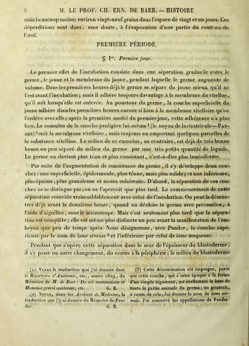 mais beaucoup moins; environ vingt-neuf grains dans l’espace de vingt et un jours. Ces déperditions sont dues, sans doute, à l’évaporation d’une partie du contenu de l’œuf. PREMIÈRE PÉRIODE. § Ier. Premier jour. Le premier effet de l’incubation consiste dans une séparation graduelle entre le germé , le jaune et la membrane du jaune , pendant laquelle le germe augmente de volume. Dans les premières heures déjà le germe se sépare du jaune mieux qu’il ne l’est avant l’incubation ; mais il adhère toujours davantage à la membrane du vitellus , qu’il suit lorsqu’elle est enlevée. Au pourtour du germe , la couche superficielle du jaune adhère dans les premières heures encore si bien à la membrane vitellaire qu’on l’enlève avec elle; après la première moitié du premier jour, cette adhérence n’a plus lieu. Le cumulus dé la couche proligère lui-même1 (le noyau de lacicatricule—Pan- dep.) 2 * * suit la membrane vitellaire , mais toujours en emportant quelques parcelles de la substance vitelline. Le milieu de ce cumulus , au contraire, est déjà de très bonne heure un peu séparé du milieu du germe par une très petite quantité de liquide. Le germe en devient plus ténu et plus consistant, c’est-à-dire plus laminiforme. Par suite de l’augmentation de consistance du germe, il s’y développe deux cou- ches : une superficielle, épidermoide, plus ténue, mais plus solide ; et une inférieure, plus épaisse , plus granuleuse et moins cohérente. D’abord, la séparation de ces cou- ches ne se distingue pas ; on ne l’aperçoit que plus tard. Le commencement de cette séparation coïncide vraisemblablement avec celui de l’incubation. On peut la démon- trer déjà avant la douzième heure, quand on déchire le germe avec précaution, à l’aide d’aiguilles, sous le microscope. Mais c’est seulement plus tard que la sépara- tion est complète ; elle est même plus distincte un peu avant la manifestation de l’em- bryon que peu de temps après. Nous désignerons, avec Pander, la couche supé- rieure par le nom de lame séreuse 5 et l’inférieure par celui de lame muqueuse. Pendant que s’opère celte séparation dans le sens de l’épaisseur du blastoderme, il s’v passe un autre changement, du centre à la périphérie ; le milieu du blastoderme (1) Voyez la traduction que j’ai donnée dans (5) Cette dénomination est impropre, parce le Répertoire d’Anatomie, etc., année 1829, du que cette couche, qui à cette époque a la forme Mémoire de M. de Ruer : De ovi mammalium et d’un simple tégument, est réellement la base de Hominis genesi epistolam, etc. G. B. toute la partie animale du germe; on pourrait, (2) Voyez, dans les Archives de Médecine, la à cause de cela, lui donner le nom de lame ani- traduclion que j’y ai donnée du Mémoire de Pan- male. J’ai conservé les appellations de Pander. der. G. B.