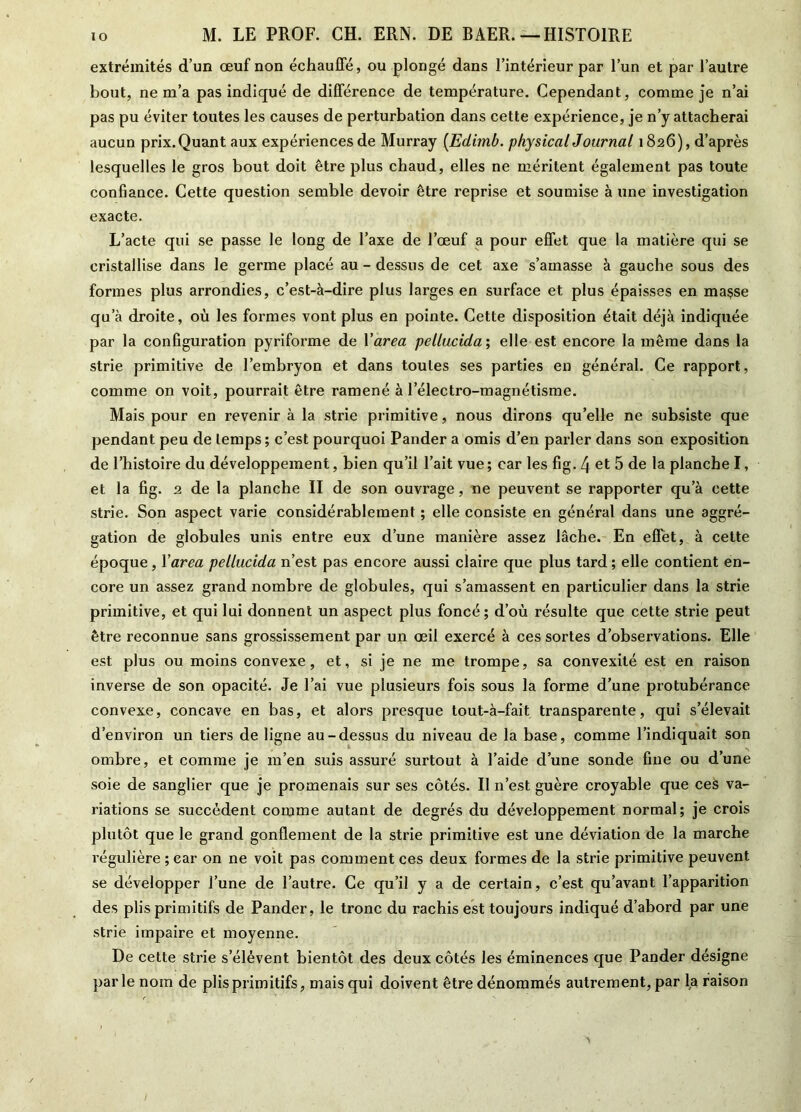 extrémités d’un œuf non échauffé, ou plongé dans l’intérieur par l’un et par l’autre bout, ne m’a pas indiqué de différence de température. Cependant, comme je n’ai pas pu éviter toutes les causes de perturbation dans cette expérience, je n’y attacherai aucun prix. Quant aux expériences de Murray [Edimb. physical Journal 1826), d’après lesquelles le gros bout doit être plus chaud, elles ne méritent également pas toute confiance. Cette question semble devoir être reprise et soumise à une investigation exacte. L’acte qui se passe le long de Taxe de l’œuf a pour effet que la matière qui se cristallise dans le germe placé au - dessus de cet axe s’amasse à gauche sous des formes plus arrondies, c’est-à-dire plus larges en surface et plus épaisses en maçse qu’à droite, où les formes vont plus en pointe. Cette disposition était déjà indiquée par la configuration pyriforme de l'area pellucida ; elle est encore la même dans la strie primitive de l’embryon et dans toutes ses parties en général. Ce rapport, comme on voit, pourrait être ramené à l’électro-magnétisme. Mais pour en revenir à la strie primitive, nous dirons qu’elle ne subsiste que pendant peu de temps; c’est pourquoi Pander a omis d’en parler dans son exposition de l’histoire du développement, bien qu’il l’ait vue ; car les fig. 4 et 5 de la planche I, et la fig. 2 de la planche II de son ouvrage, ne peuvent se rapporter qu’à cette strie. Son aspect varie considérablement ; elle consiste en général dans une aggré- gation de globules unis entre eux d’une manière assez lâche. En effet, à cette époque, Yarea pellucida n’est pas encore aussi claire que plus tard ; elle contient en- core un assez grand nombre de globules, qui s’amassent en particulier dans la strie primitive, et qui lui donnent un aspect plus foncé; d’où résulte que cette strie peut être reconnue sans grossissement par un œil exercé à ces sortes d’observations. Elle est plus ou moins convexe, et, si je ne me trompe, sa convexité est en raison inverse de son opacité. Je l’ai vue plusieurs fois sous la forme d’une protubérance convexe, concave en bas, et alors presque tout-à-fait transparente, qui s’élevait d’environ un tiers de ligne au-dessus du niveau de la base, comme l’indiquait son ombre, et comme je m’en suis assuré surtout à l’aide d’une sonde fine ou d’une soie de sanglier que je promenais sur ses côtés. Il n’est guère croyable que ces va- riations se succèdent comme autant de degrés du développement normal; je crois plutôt que le grand gonflement de la strie primitive est une déviation de la marche régulière ; car on ne voit pas comment ces deux formes de la strie primitive peuvent se développer l’une de l’autre. Ce qu’il y a de certain, c’est qu’avant l’apparition des plis primitifs de Pander, le tronc du rachis est toujours indiqué d’abord par une strie impaire et moyenne. De cette strie s’élèvent bientôt des deux côtés les éminences que Pander désigne parle nom de plis primitifs, mais qui doivent être dénommés autrement, par fa raison
