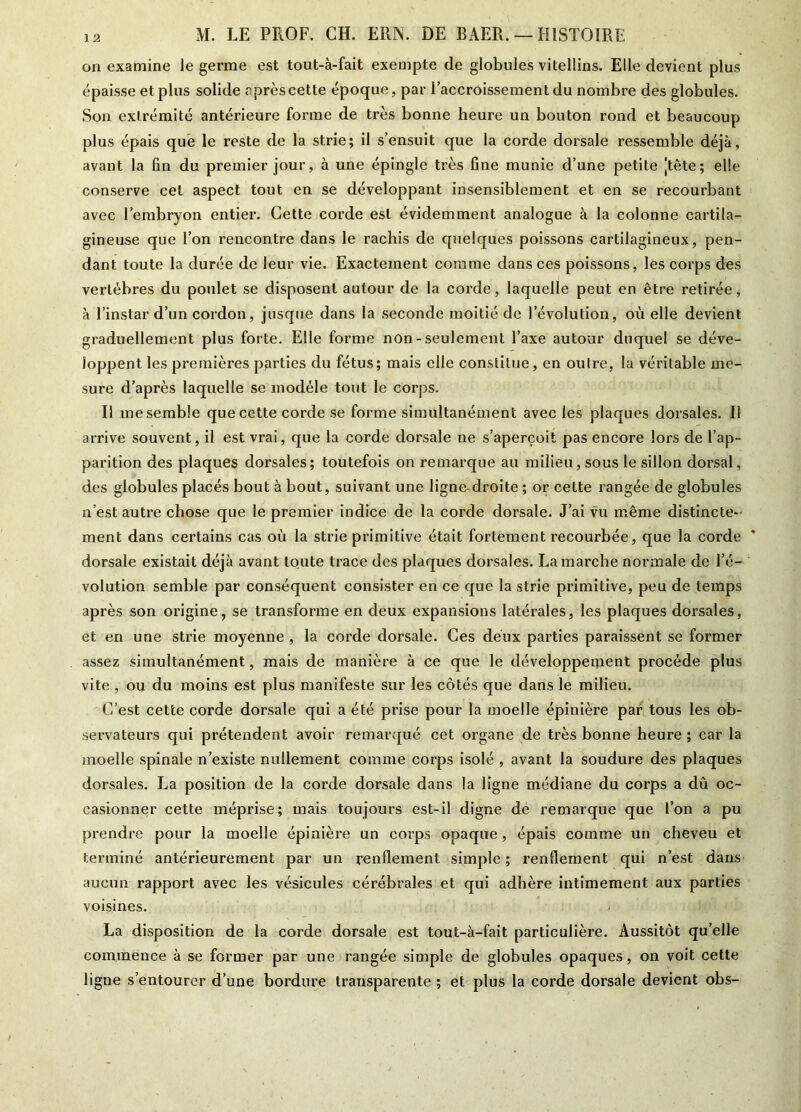 on examine le germe est tout-à-fait exempte de globules vitellins. Elle devient plus épaisse et plus solide après cette époque, par l’accroissement du nombre des globules. Son extrémité antérieure forme de très bonne heure un bouton rond et beaucoup plus épais que le reste de la strie; il s’ensuit que la corde dorsale ressemble déjà, avant la fin du premier jour, à une épingle très fine munie d’une petite jtète ; elle conserve cet aspect tout en se développant insensiblement et en se recourbant avec l’embryon entier. Cette corde est évidemment analogue à la colonne cartila- gineuse que l’on rencontre dans le rachis de quelques poissons cartilagineux, pen- dant toute la durée de leur vie. Exactement comme dans ces poissons, les corps des vertèbres du poulet se disposent autour de la corde, laquelle peut en être retirée, à l’instar d’un cordon, jusque dans la seconde moitié de l’évolution, où elle devient graduellement plus forte. Elle forme non - seulement l’axe autour duquel se déve- loppent les premières parties du fétus; mais elle constitue, en outre, la véritable me- sure d’après laquelle se modèle tout le corps. Il me semble que cette corde se forme simultanément avec les plaques dorsales. Il arrive souvent, il est vrai, que la corde dorsale ne s’aperçoit pas encore lors de l’ap- parition des plaques dorsales; toutefois on remarque au milieu, sous le sillon dorsal, des globules placés bout à bout, suivant une ligne-droite ; or celte rangée de globules n’est autre chose que le premier indice de la corde dorsale. J’ai vu même distincte- ment dans certains cas où la strie primitive était fortement recourbée, que la corde * dorsale existait déjà avant toute trace des plaques dorsales. Lamarche normale de l’é- volution semble par conséquent consister en ce que la strie primitive, peu de temps après son origine, se transforme en deux expansions latérales, les plaques dorsales, et en une strie moyenne , la corde dorsale. Ces deux parties paraissent se former assez simultanément, mais de manière à ce que le développement procède plus vite , ou du moins est plus manifeste sur les côtés que dans le milieu. C’est cette corde dorsale qui a été prise pour la moelle épinière par tous les ob- servateurs qui prétendent avoir remarqué cet organe de très bonne heure; car la moelle spinale n’existe nullement comme corps isolé , avant la soudure des plaques dorsales. La position de la corde dorsale dans la ligne médiane du corps a dû oc- casionner cette méprise; mais toujours est-il digne dé remarque que l’on a pu prendre pour la moelle épinière un corps opaque, épais comme un cheveu et terminé antérieurement par un renflement simple; renflement qui n’est dans aucun rapport avec les vésicules cérébrales et qui adhère intimement aux parties voisines. La disposition de la corde dorsale est tout-à-fait particulière. Aussitôt qu’elle commence à se former par une rangée simple de globules opaques, on voit cette ligne s’entourer d’une bordure transparente ; et plus la corde dorsale devient obs-