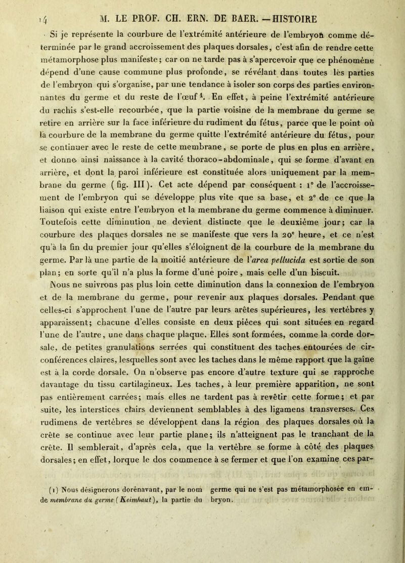 Si je représente la courbure de l’extrémité antérieure de l’embryofe comme dé- terminée par le grand accroissement des plaques dorsales, c’est afin de rendre cette métamorphose plus manifeste; car on ne tarde pas à s’apercevoir que ce phénomène dépend d’une cause commune plus profonde, se révélant dans toutes lès parties de l’embryon qui s’organise, par une tendance à isoler son corps des parties environ- nantes du germe et du reste de l’œuf1. En effet, à peine l’extrémité antérieure du rachis s’est-elle recourbée, que la partie voisine de la membrane du germe se retire en arrière sur la face inférieure du rudiment du fétus, parce que le point où la courbure de la membrane du germe quitte l’extrémité antérieure du fétus, pour se continuer avec le reste de cette membrane, se porte de plus en plus en arrière, et donne, ainsi naissance à la cavité thoraco-abdominale, qui se forme d’avant en arrière, et dont la paroi inférieure est constituée alors uniquement par la mem- brane du germe ( fig. III). Cet acte dépend par conséquent : i° de l’accroisse- ment de l’embryon qui se développe plus vite que sa base, et 2° de ce que la liaison qui existe entre l’embryon et la membrane du germe commence à diminuer. Toutefois cette diminution ne devient distincte que le deuxième jour; car la courbure des plaques dorsales ne se manifeste que vers la 20e heure, et ce n’est qu’à la fin du premier jour qu’elles s’éloignent de la courbure de la membrane du germe. Par là une partie de la moitié antérieure de l'area pellucida est sortie de son plan; en sorte qu’il n’a plus la forme d’uné poire, mais celle d’un biscuit. JNous ne suivrons pas plus loin cette diminution dans la connexion de l’embryon et de la membrane du germe, pour revenir aux plaques dorsales. Pendant que celles-ci s’approchent l’une de l’autre par leurs arêtes supérieures, les vertèbres y apparaissent; chacune d’elles consiste en deux pièces qui sont situées en regard l’une de l’autre, une dans chaque plaque. Elles sont formées, comme la corde dor- sale, de petites granulations serrées qui constituent des taches entourées de cir- conférences claires, lesquelles sont avec les taches dans le même rapport que la gaine est à la corde dorsale. On n’observe pas encore d’autre texture qui se rapproche davantage du tissu cartilagineux. Les taches, à leur première apparition, ne sont pas entièrement carrées; mais elles ne tardent pas à revêtir cette former et par suite, les interstices clairs deviennent semblables à des ligamens transverses. Ces rudimens de vertèbres se développent dans la région des plaques dorsales où la crête se continue avec leur partie plane; ils n’atteignent pas le tranchant de la crête. Il semblerait, d’après cela, que la vertèbre se forme à côté des plaques dorsales; en effet, lorque le dos commence à se fermer et que l’on examine ces par- (1) Nous désignerons dorénavant, par le nom germe qui ne s’est pas métamorphosée en em- de membrane du. germe f Keimhaut), la partie du bryon.