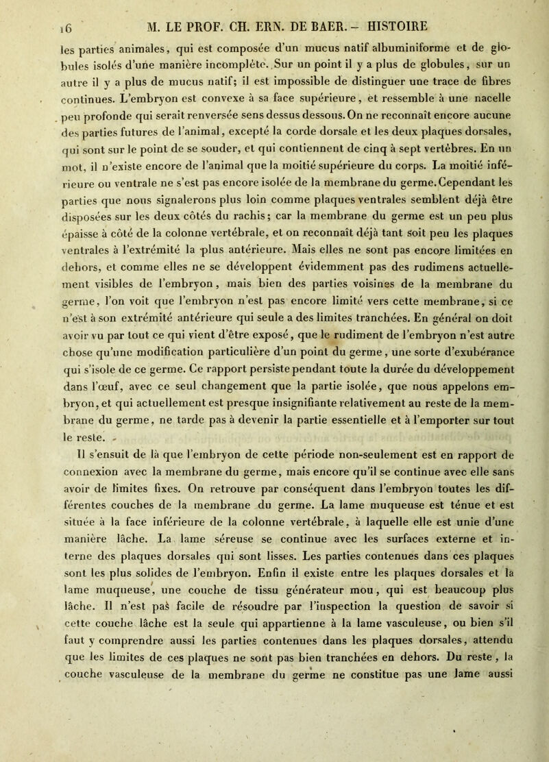 les parties animales, qui est composée d’un mucus natif albuminiforme et de glo- bules isolés d’une manière incomplète. Sur un point il y a plus de globules, sur un autre il y a plus de mucus natif; il est impossible de distinguer une trace de fibres continues. L’embryon est convexe à sa face supérieure, et ressemble à une nacelle peu profonde qui serait renversée sens dessus dessous. On ne reconnaît encore aucune des parties futures de l’animal, excepté la corde dorsale et les deux plaques dorsales, qui sont sur le point de se souder, et qui contiennent de cinq à sept vertèbres. En un mot, il n’existe encore de l’animal que la moitié supérieure du corps. La moitié infé- rieure ou ventrale ne s’est pas encore isolée de la membrane du germe. Cependant les parties que nous signalerons plus loin comme plaques ventrales semblent déjà être disposées sur les deux côtés du rachis ; car la membrane du germe est un peu plus épaisse à côté de la colonne vertébrale, et on reconnaît déjà tant soit peu les plaques ventrales à l’extrémité la -plus antérieure. Mais elles ne sont pas encore limitées en dehors, et comme elles ne se développent évidemment pas des rudimens actuelle- ment visibles de l’embryon, mais bien des parties voisines de la membrane du germe, l’on voit que l’embryon n’est pas encore limité vers cette membrane, si ce n’est à son extrémité antérieure qui seule a des limites tranchées. En général on doit avoir vu par tout ce qui vient d’être exposé, que le rudiment de l’embryon n’est autre chose qu’une modification particulière d’un point du germe, une sorte d’exubérance qui s’isole de ce germe. Ce rapport persiste pendant toute la durée du développement dans l’œuf, avec ce seul changement que la partie isolée, que nous appelons em- bryon, et qui actuellement est presque insignifiante relativement au reste de la mem- brane du germe, ne tarde pas à devenir la partie essentielle et à l’emporter sur tout le reste. - 11 s’ensuit de là que l’embryon de cette période non-seulement est en rapport de connexion avec la membrane du germe, mais encore qu’il se continue avec elle sans avoir de limites fixes. On retrouve par conséquent dans l’embryon toutes les dif- férentes couches de la membrane du germe. La lame muqueuse est ténue et est située à la face inférieure de la colonne vertébrale, à laquelle elle est unie d’une manière lâche. La lame séreuse se continue avec les surfaces externe et in- terne des plaques dorsales qui sont lisses. Les parties contenues dans ces plaques sont les plus solides de l’embryon. Enfin il existe entre les plaques dorsales et la lame muqueuse, une couche de tissu générateur mou, qui est beaucoup plus lâche. Il n’est paè facile de résoudre par l’inspection la question de savoir si cette couche lâche est la seule qui appartienne à la lame vasculeuse, ou bien s’il faut y comprendre aussi les parties contenues dans les plaques dorsales, attendu que les limites de ces plaques ne sont pas bien tranchées en dehors. Du reste, la couche vasculeuse de la membrane du germe ne constitue pas une lame aussi