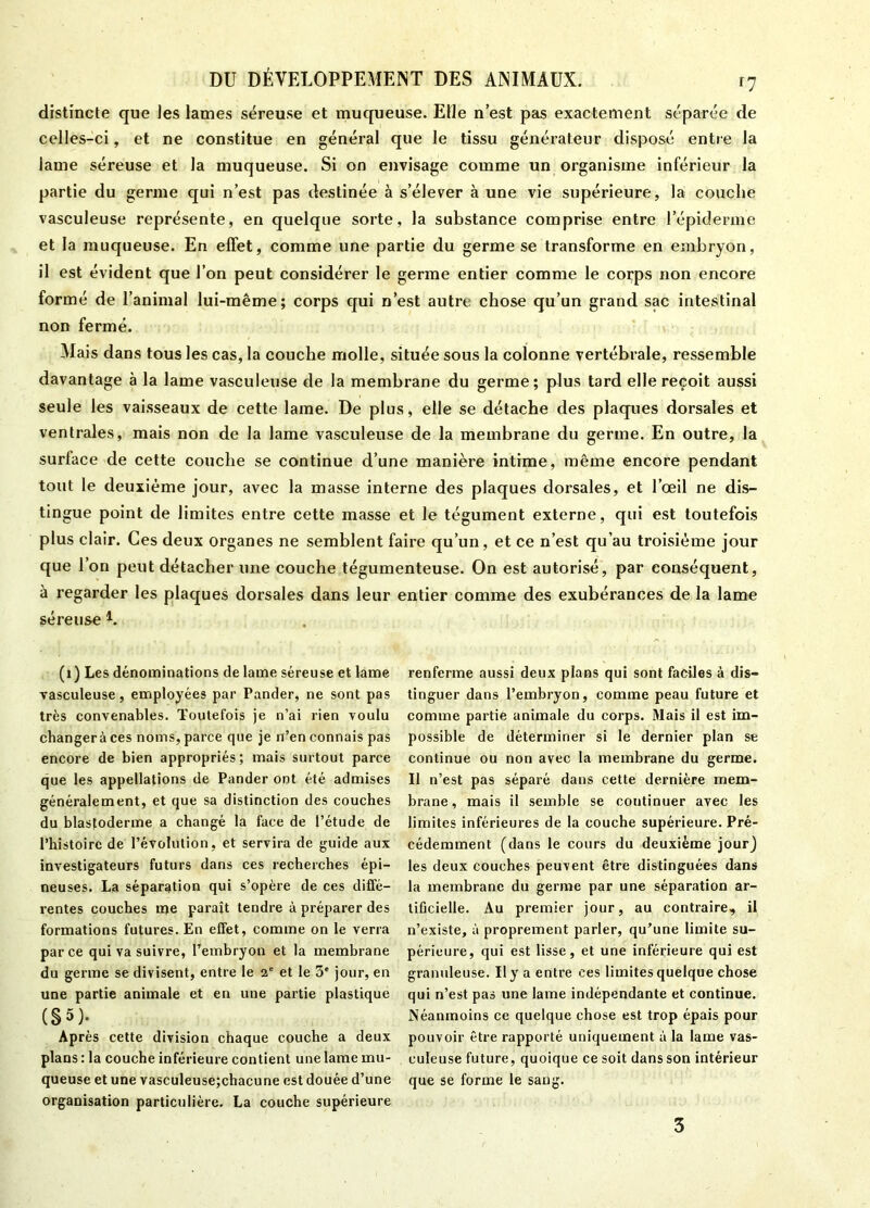 distincte que les lames séreuse et muqueuse. Elle n’est pas exactement séparée de celles-ci, et ne constitue en général que le tissu générateur disposé entre la lame séreuse et la muqueuse. Si on envisage comme un organisme inférieur la partie du germe qui n’est pas destinée à s’élever à une vie supérieure, la couche vasculeuse représente, en quelque sorte, la substance comprise entre l’épiderme et la muqueuse. En effet, comme une partie du germe se transforme en embryon, il est évident que l’on peut considérer le germe entier comme le corps non encore formé de l’animal lui-même; corps qui n’est autre chose qu’un grand sac intestinal non fermé. Mais dans tous les cas, la couche molle, située sous la colonne vertébrale, ressemble davantage à la lame vasculeuse de la membrane du germe; plus t3rd elle reçoit aussi seule les vaisseaux de cette lame. De plus, elle se détache des plaques dorsales et ventrales, mais non de la lame vasculeuse de la membrane du germe. En outre, la surlace de cette couche se continue d’une manière intime, même encore pendant tout le deuxième jour, avec la masse interne des plaques dorsales, et l’œil ne dis- tingue point de limites entre cette masse et le tégument externe, qui est toutefois plus clair. Ces deux organes ne semblent faire qu’un, et ce n’est qu’au troisième jour que l’on peut détacher une couche tégumenteuse. On est autorisé, par conséquent, à regarder les plaques dorsales dans leur entier comme des exubérances de la lame séreuse 4. (1 ) Les dénominations de lame séreuse et lame vasculeuse, employées par Pander, ne sont pas très convenables. Toutefois je n’ai rien voulu changer à ces noms, parce que je n’en connais pas encore de bien appropriés; mais surtout parce que les appellations de Pander ont été admises généralement, et que sa distinction des couches du blastoderme a changé la face de l’étude de l’histoire de l’évolution, et servira de guide aux investigateurs futurs dans ces recherches épi- neuses. La séparation qui s’opère de ces diffé- rentes couches me paraît tendre à préparer des formations futures. En effet, comme on le verra parce qui va suivre, l’embryon et la membrane du germe se divisent, entre le 2e et le 3' jour, en une partie animale et en une partie plastique (§5); Après cette division chaque couche a deux plans : la couche inférieure contient une lame mu- queuse et une vasculeuse;chacune est douée d’une organisation particulière. La couche supérieure renferme aussi deux plans qui sont faciles à dis- tinguer dans l’embryon, comme peau future et comme partie animale du corps. Mais il est im- possible de déterminer si le dernier plan se continue ou non avec la membrane du germe. Il n’est pas séparé dans cette dernière mem- brane, mais il semble se continuer avec les limites inférieures de la couche supérieure. Pré- cédemment (dans le cours du deuxième jour) les deux couches peuvent être distinguées dans la membrane du germe par une séparation ar- tificielle. Au premier jour, au contraire, il n’existe, à proprement parler, qu’une limite su- périeure, qui est lisse, et une inférieure qui est granuleuse. Il y a entre ces limites quelque chose qui n’est pas une lame indépendante et continue. Néanmoins ce quelque chose est trop épais pour pouvoir être rapporté uniquement à la lame vas- culeuse future, quoique ce soit dans son intérieur que se forme le sang. 3