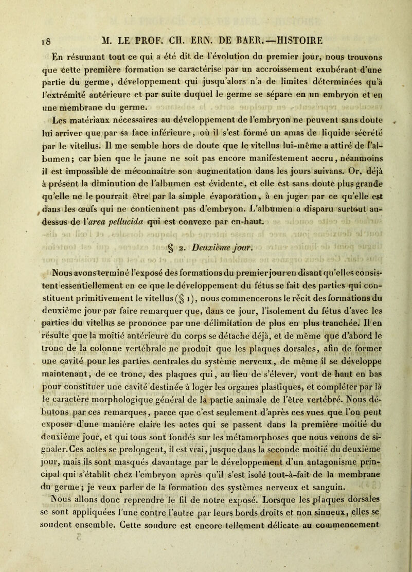 Ën résumant tout ce qui a été dit de l’évolution du premier jour, nous trouvons que Cette première formation se caractérise par un accroissement exubérant d’une partie du germe, développement qui jusqu’alors n’a de limites déterminées qu’à l’extrémité antérieure et par suite duquel le germe se sépare en un embryon et en une membrane du germe. Les matériaux nécessaires au développement de l’embryon ne peuvent sans doute lui arriver que par sa face inférieure, où il s’est formé un amas de liquide sécrété par le vitellus. Il me semble hors de doute que le vitellus lui-même a attiré de î’al- bumen; car bien que le jaune ne soit pas encore manifestement accru, néanmoins il est impossible de méconnaître son augmentation dans les jours suivans. Or, déjà à présent la diminution de l’albumen est évidente, et elle est sans doute plus grande qu’elle ne le pourrait être par la simple évaporation, à en juger par ce qu’elle est dans les œufs qui ne contiennent pas d’embryon. L’albumen a disparu surtout au- dessus de Y area pellucida qui est convexe par en-haut. § 2. Deuxième jour. Nous avons terminé l’exposé des formations du premier jouren disant qu’elles consis* tent essentiellement en ce que le développement du fétus se fait des parties qui con- stituent primitivement le vitellus (,§ 1 ), nous commencerons le récit des formations du deuxième jour par faire remarquer que, dans ce jour, l’isolement du fétus d’avec les parties du vitellus se prononce par une délimitation de plus en plus tranchée. Il en résulte que la moitié antérieure du corps se détache déjà, et de même que d’abord îe tronc de la colonne vertébrale ne produit que les plaques dorsales, afin de former une cavité pour les parties centrales du système nerveux, de même il se développe maintenant, de ce tronc, des plaques qui, au lieu de s’élever, vont de haut en bas pour constituer une cavité destinée à loger les organes plastiques, et compléter par là le caractère morphologique général de la partie animale de l’être vertébré. Nous dé- butons par ces remarques, parce que c’est seulement d’après ces vues que l’on peut exposer d’une manière claire les actes qui se passent dans la première moitié du deuxième jour, et qui tous sont fondés sur les métamorphoses que nous venons de si- gnaler.Ces actes se prolongent, il est vrai, jusque dans la seconde moitié du deuxième jour, mais ils sont masqués davantage par Le développement d’un antagonisme prin- cipal qui s’établit chez l’embryon après qu’il s’est isolé tout-à-fait de la membrane du germe; je veux parler de la formation des systèmes nerveux et sanguin. Nous allons donc reprendre le fil de notre exposé. Lorsque les plaques dorsales se sont appliquées l’une contre l’autre par leurs bords droits et non sinueux, elles se soudent ensemble. Cette soudure est encore tellement délicate au commencement