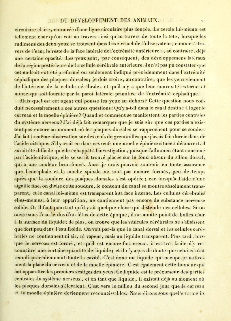 circulaire claire, entourée d’une ligne circulaire plus foncée. Le cercle lui-même est tellement clair qu’on voit au travers ainsi qu’au travers de toute la tête, lorsque les rudimens des deux yeux se trouvent dans l’axe visuel de l’observateur, comme à tra- vers de l’eau; le reste de la face latérale de l’extrémité antérieure a, au contraire, déjà une certaine opacité. Les yeux sont, par conséquent, des développemens latéraux de la région postérieure de 1 a cellule cérébrale antérieure. Je n’ai pas pu constater que cet endroit eût été préformé ou seulement indiqué précédemment dans l’extrémité céphalique des plaques dorsales; je dois croire, au contraire, que les yeux viennent de l’intérieur de la cellule cérébrale, et qu’il n’y a que leur convexité externe et mince qui soit fournie par la paroi latérale primitive de l’extrémité céphalique. Mais quel est cet agent qui pousse les yeux au dehors? Cette question nous con- duit nécessairement à ces autres questions: Qu’y a-t-il dans le canal destiné à loger le cerveau et la moelle épinière? Quand et comment se manifestent les parties centrales du système nerveux? J’ai déjà fait remarquer que je suis sur que ces parties n’exis- tent pas encore au moment où les plaques dorsales se rapprochent pour se souder. J’ai fait la même observation sur des œufs de grenouilles que j’avais fait durcir dans de l’acide nitrique. S’il y avait eu dans ces œufs une moelle épinière située à découvert, il aurait été difficile qu’elle échappât à l’investigation, puisque l’albumen étant consumé par l’acide nitrique, elle se serait trouvé placée sur le fond obscur du sillon dorsal, qui a une couleur brun-foncé. Aussi je crois pouvoir soutenir en toute assurance que 1 encéphale et la moelle spinale 11e sont pas encore formés, peu de temps après que' la soudure des plaques dorsales s’est opérée; car lorsqu’à l’aide d’une aiguille fine, on divise cette soudure, le contenu du canal se montre absolument trans- parent, et le canal lui-mêine est transparent à sa face interne. Les cellules cérébrale!» elles-mêmes, à leur apparition, ne contiennent pas encore de substance nerveuse solide. Or il faut pourtant qu’il y ait quelque chose qui distende ces cellules. Si on ouvre sous l’eau le dos d’un fétus de cette époque, il ne monte point de bulles d’air à la surface du liquide; de plus, on trouve que les vésicules cérébrales ne s’affaissent que fort peu dans l’eau froide. On voit par-là que le canal dorsal et les cellules céré- brales ne contiennent ni air, ni vapeur, mais un liquide transparent. Plus tard, lors- que le cerveau est formé, et qu’il est encore fort creux, il est très facile d’y re- connaître une certaine quantité de liquide; et i! n’y a pas de doute que celui-ci n’ait rempli précédemment toute la cavité. C’est donc un liquide qui occupe primitive- ment la place du cerveau et de la moelle épinière. C’est également celte humeur qui fait apparaître les premiers vestiges des yeux. Ce liquide est le précurseur des parties centrales du système nerveux, et en tant que liquide, il existait déjà au moment où les plaques dorsales s’élevaient. C’est vers le milieu du second jour que le cerveau et la moelle -épinière deviennent reconnaissables. Nous dirons sous quelle forme ils