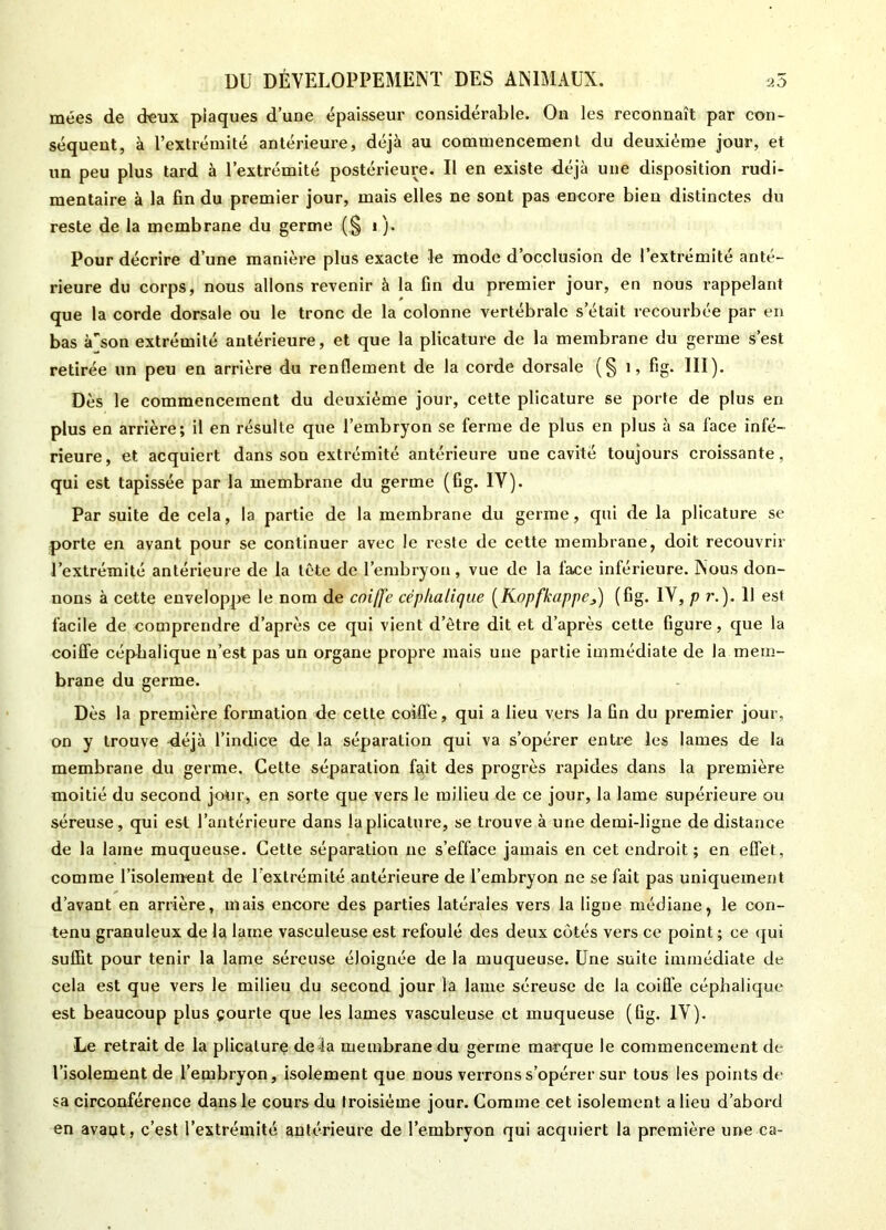 mées de deux plaques d’une épaisseur considérable. On les reconnaît par con- séquent, à l’extrémité antérieure, déjà au commencement du deuxième jour, et un peu plus tard à l’extrémité postérieure. Il en existe déjà une disposition rudi- mentaire à la fin du premier jour, mais elles ne sont pas encore bien distinctes du reste de la membrane du germe (§ i). Pour décrire d’une manière plus exacte le mode d’occlusion de l’extrémité anté- rieure du corps, nous allons revenir à la fin du premier jour, en nous rappelant que la corde dorsale ou le tronc de la colonne vertébrale s était recourbée par en bas àson extrémité antérieure, et que la plicature de la membrane du germe s’est retirée un peu en arrière du renflement de la corde dorsale (§ 1, fig. III). Dès le commencement du deuxième jour, cette plicature se porte de plus en plus en arrière; il en résulte que l’embryon se ferme de plus en plus à sa face infé- rieure, et acquiert dans son extrémité antérieure une cavité toujours croissante, qui est tapissée par la membrane du germe (fig. IV). Par suite de cela, la partie de la membrane du germe, qui de la plicature se porte en avant pour se continuer avec le reste de cette membrane, doit recouvrir l’extrémité antérieure de la tête de l’embryon, vue de la face inférieure. Nous don- nons à cette enveloppe le nom de coiffe céphalique (Kopfkappef) (fig. IV, p r.). 11 est facile de comprendre d’après ce qui vient d’être dit et d’après cette figure, que la coiffe céphalique n’est pas un organe propre mais une partie immédiate de la mem- brane du germe. Dès la première formation de cette coiffe, qui a lieu vers la fin du premier jour, on y trouve déjà l’indice de la séparation qui va s’opérer entre les lames de la membrane du germe. Cette séparation fait des progrès rapides dans la première moitié du second jour, en sorte que vers le milieu de ce jour, la lame supérieure ou séreuse, qui est l’antérieure dans la plicature, se trouve à une demi-ligne de distance de la lame muqueuse. Cette séparation ne s’efface jamais en cet endroit; en effet, comme l’isolement de l’extrémité antérieure de l’embryon ne se fait pas uniquement d’avant en arrière, mais encore des parties latérales vers la ligne médiane, le con- tenu granuleux de la lame vasculeuse est refoulé des deux côtés vers ce point ; ee qui suffit pour tenir la lame séreuse éloignée de la muqueuse. Une suite immédiate de cela est que vers le milieu du second jour la lame séreuse de la coiffe céphalique est beaucoup plus çourte que les lames vasculeuse et muqueuse (fig. IV). Le retrait de la plicature de là membrane du germe marque le commencement de l’isolement de l’embryon, isolement que nous verrons s’opérer sur tous les points de sa circonférence dans le cours du troisième jour. Comme cet isolement a lieu d’abord en avant, c’est l’extrémité antérieure de l’embryon qui acquiert la première une ca-